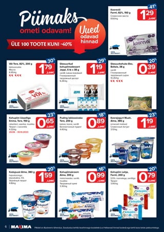 6 Piltidel on illustreeriv tähendus. Soodustus kehtib tavahinnaga toodetele (v.a Helisevad hinnad tooted) ega kehti koos teiste pakkumistega.
Uued
odavad
hinnad
ometi odavam!
ÜLE 100 TOOTE KUNI -40%
159
-20%
1.99€
Kodujuust Alma, 380 g
hapukoorega;
klassikaline, 5%
Зернёный творог
4.18/kg
119
-23%
1.55€
Koorejogurt Muah,
Alma, 380 g
erinevad maitsed
Сливочный йогурт
3.13/kg
099
-16%
1.19€
Kohupiimakreem
Alma, 300 g
metsmaasika; vanilli;
mustika
Творожный крем
3.30/kg
065
-23%
0.85€
Kohupiim kisselliga
Emma, Tere, 150 g
rabarberi; vaarika; mustika
Творог с киселём
4.33/kg
29.08. - 30.10.2023
079
-20%
0.99€
119
-29%
1.69€
Kohupiim Lahja,
Farmi, 200 g
0,5%; rosinatega; vanilliga
Творог
3.95/kg
Glasuuritud
kohupiimadessert
Jeppi, 5 tk x 38 g
vanilli; kakao-šokolaadi
Глазированный
творожный десерт
6.26/kg
129
-41%
2.19€
Koorevõi
Farmi, 82%, 150 g
Сливочное масло
8.60/kg
089
-18%
1.09€
Puding laktoosivaba
Tere, 200 g
kakao; koore; vanilli
Безлактозный пудинг
4.45/kg
039
-20%
0.49€
Glasuurkohuke Eko,
Baltais, 38 g
vanilli
Глазированный
творожный сырок
10.26/kg
179
-30%
2.59€
Või Tere, 82%, 200 g
laktoosivaba
Масло
8.95/kg
 