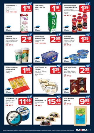 7
Piltidel on illustreeriv tähendus. Soodustus kehtib tavahinnaga toodetele (v.a Helisevad hinnad tooted) ega kehti koos teiste pakkumistega.
Keefir Gefilus,
Valio, 2,5%, 1 kg
Кефир
119
-23%
1.55€
159
-30%
2.29€
Riivitud Eesti juust,
Estover, 200 g
Тёртый сыр
7.95/kg
139
-22%
1.79€
Proteiinijogurtijook
Profeel, Valio, 275 g
erinevad maitsed
Протеиновый йогуртовый
напиток
5.05/kg
999
-28%
13.99€
Juust Maasdam,
Alpu, 1 kg
Сыр
179
-25%
2.39€
Täispiim Farmi, 2 l
3,8%-4,2%
Цельное молоко
0.90/l
29.08. - 30.10.2023
259
-27%
3.59€
Sulatatud juust
Merevaik, 370 g
Плавленый сыр
7.00/kg
29.08. - 30.10.2023
139
-30%
1.99€
Juustudipp
Merevaik, 200 g
Cheddari; Originaal
Сырный соус дип
6.95/kg
Juust Memel, 1 kg
sinihallitus, Blue;
kõva, Prussia
Сыр
-23%
1149
14.99€
Juust
Wensleydale, 1 kg
erinevad maitsed
Сыр
-18%
1549
18.99€
129
-18%
1.59€
Juust Chanson Du
Fromage
Brie, 125 g - 10.32/kg;
Camembert,
120 g - 10.75/kg
Сыр
239
-31%
3.49€
Juust Royal Gouda,
Valio
Red, 250 g - 9.56/kg;
Black, 200 g - 11.95/kg
Сыр
249
-24%
3.29€
Kohvijook
Starbucks, 220 ml
Caffe Latte; Macchiato
Кофейный напиток
11.32/l
 