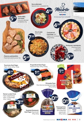 Kauba kogus on piiratud. 11
559
569
459
439
739
579
Kodujuustu-vaarikakook;
Малиновыйпирог
сзернёным
творогом;1kg
Pikantnesealihašašlõkk;
Пикантныйсвинойшашлык;1kg
RamenLundenFood;
Рамен;veisepõselihaga,
305g-11.77/kg;lõhega,
310g-11.58/kg
MinisaiakeFazer;
Мини-булочки;kaneeliga;karamelliga;
220g;6.32/kg
SealihaBBQ
marinaadis;
Свининавмаринаде
длябарбекю;1kg
Kana-sellerisalat;
Куриныйсалатссельдереем;1kg
Charlottetort
küpsistega; Торт
«Шарлотта»спеченьем;
530g;8.28/kg
Kimchisalat;
Кимчи;1kg
359
4.69
UUS!
139
1.89
Toscakook,EestiPagar;
Пирог«Тоска»;600g; 7.15/kg
429
5.99
PorgandikookEestiPagar;
Морковныйпирог;300g; 5.63/kg
169
2.49
RukkileibKodukandi,
EestiPagar; Ржанойхлеб;
390g;1.51/kg
059
0.75
TäisteragaKodu
rukkileibFazer;
Цельнозерновой
ржанойхлеб;
340g;1.62/kg
055
0.69
 