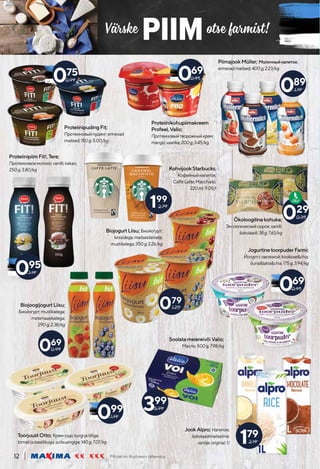 Värske otse farmist!
PIIM
Piltidel on illustreeriv tähendus.
12
199
2.79
PiimajookMüller; Молочныйнапиток;
erinevadmaitsed;400g;2.23/kg
JookAlpro; Напиток;
šokolaadimaitseline;
vanilje;original;1l
BiojogurtLiisu; Биойогурт;
kirssidega;maitsestamata;
mustikatega;350g;2.26/kg
179
2.19
095
1.19
Proteiinikohupiimakreem
Profeel,Valio;
Протеиновыйтворожныйкрем;
mango;vaarika;200g;3.45/kg
ToorjuustOtto; Крем-сыр;kurgijatilliga;
tomatijabasiilikuga;suitsusingiga;140g;7.07/kg
Ökoloogilinekohuke;
Экологическийсырок;vanilli;
šokolaadi;38g;7.63/kg
029
0.35
089
1.19
KohvijookStarbucks;
Кофейныйнапиток;
CaffeLatte;Macchiato;
220ml;9.05/l
069
0.95
075
0.99
JogurtinetoorpuderFarmi;
Йогуртсовсянкой;kookose&chia;
õuna&tatra&chia;175g;3.94/kg
069
0.95
ProteiinipiimFit!,Tere;
Протеиновоемолоко;vanilli;kakao;
250g;3.80/kg
079
1.25
BiojoogijogurtLiisu;
Биойогурт;mustikatega;
metsmaasikatega;
290g;2.38/kg
069
0.99
099
1.19
ProteiinipudingFit;
Протеиновыйпудинг;erinevad
maitsed;150g;5.00/kg
SoolatameiereivõiValio;
Масло;500g;7.98/kg
399
5.99
 