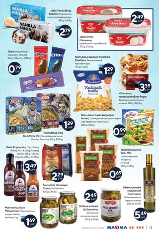 Kauba kogus on piiratud. 13
Külmutatud
kaneelisaiakeEestiPagar;
Замороженныебулочкис
корицей;800g;4.24/kg
JäätisSmile;
Мороженое;
kakao&vanilli;maasika&vanilli;
700g;3.56/kg
249
3.69
Kalamataekstra
neitsioliiviõli
Gourmante;
Оливковоемасло
первогоотжима;
500ml; 10.98/l
JäätisVanillaNinja,
Balbiino; Мороженое;
koore;šokolaadikreemiga;
480g;5.81/kg
279
3.35
Jäätis; Мороженое;
Oreo,65g-12.15/kg;
Daim,Milka,71g-11.13/kg;
079
1.25
Külmutatudsakilisedfriikartulid
Maahärra; Замороженный
картофельфри;
750g;1.72/kg
KülmutatudItaaliaköögiviljad
Hortex; Охлажденныеовощидляжарки
сприправойпо-итальянски;
400g;2.48/kg
339
4.09
129
1.69
099
1.39
Külmutatudpitsa
Go4Pizza,Vici; Замороженнаяпицца;
Vulcano;Tropicana;335g;3.85/kg
129
1.99
KastePoppamies; Соус;Smoky
Hickory,410-8.51/kg;Amazing
Korean,445g-7.84/kg;
Chipotle,320g-10.91/kg
349
4.99
Marineeritudkurk
Mõisaproua; Маринованные
огурцы;mesine;
krehvtine;1kg
169
2.15
BasmatiriisHimalayan
Crown; Рисбасмати;
800g;2.86/kg
229
2.75
Täisteramakaronid
TartuMill;
Цельнозерновые
макароны;
erinevad;
500g;1.38/kg
069
0.89
Grillitudartišokid
õlisSantolino;
Запечённые
артишокивмасле;
290g;8.59/kg
549
6.55
249
2.99
 