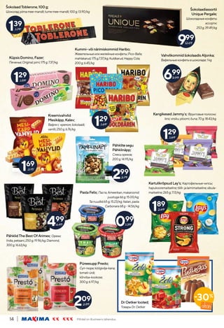 Piltidel on illustreeriv tähendus.
14
129
1.69
129
1.59
169
2.15
499
6.49
129
1.69
699
9.99
999
12.69
209
2.89
139
1.79
KangikesedJammy`s; Фруктовыеполоски;
kirsi;virsiku;ploomi;õuna;70g;18.43/kg
Šokolaadiassortii
UniquePergale;
Шоколадныеконфеты
ассорти;
253g;39.49/kg
Kreemivahvlid
Mesikäpp,Kalev;
Вафлис кремом;šokolaadi;
vanilli;250g;6.76/kg
Pähklitesegu
Pähklinäpp;
Смесьорехов;
200g;14.95/kg
PähklidTheBestOfArimex; Орехи;
India,pekaani,250g;19.96/kg;Diamond,
300g;16.63/kg
Kummi-võinärimiskommidHaribo;
Жевательныеилижелейныеконфеты;Pico-Balla;
mahlakarud,175g;7.37/kg;Kuldkarud,HappyCola;
200g;6.45/kg
ŠokolaadToblerone,100g;
Шоколад;piimamee-mandli;tumemee-mandli;100g;13.90/kg
VahvlikommidšokolaadisAljonka;
Вафельныеконфетывшоколаде;1kg
KartulikrõpsudLay’s; Картофельныечипсы;
hapukooremaitseline;tšilli-jalaimimaitseline;sibula-
maitseline;265g;7.13/kg
KüpsisDomino,Fazer;
Печенье;Original;pirni;175g;7.37/kg
299
3.79
189
2.69
PüreesuppPresto;
Суп-пюре;köögivilja-kana;
tomati-ürdi;
kõrvitsa-kookose;
300g;6.97/kg
PastaFelix; Паста;Ameerikan,makaroonid
juustuga66g;15.00/kg;
Tainuudlid65g;15.23/kg;Italian,pasta
Carbonara68g-14.56/kg
099
1.39
DrOetkertooted;
ТоварыDr.Oetker
-30%
 