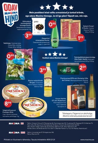 Tallinn: Linnamäe tee 57, Ehitajate tee 148;
Pärnu: Riia mnt 131
Tallinn: Ümera 3, Smuuli 9, Õismäe tee 46, Tammsaare tee 133, Tuulemaa 20, Paepargi 57, E.Vilde tee 75;
Tartu: Võru 55, Narva mnt 112, Kalda tee 15; Narva: Tiimanni 20, Kreenholmi 52/54;
Võru: Kooli 2; Valga: Jaama 2b; Kuressaare: Tallinna tn 64; Jõhvi: Rakvere tn 29;
Kohtla-Järve: Järveküla tee 50, Puru tee 77; Sillamäe: Pavlovi 1 a, Turu 14; Maardu: Keemikute 2
Piltidel on illustreeriv tähendus. Tasuta infotelefon 800 21 21 www.maxima.ee
Kvaliteet odava Maxima hinnaga!
Meie poodidest leiad valiku armastatud ja tuntud brände,
aga odava Maxima hinnaga. Ja nii iga päev! Täpselt see, mis vaja.
239
Külmutatud
sinimerekarbid
kooregaFjord’s;
Замороженныеголубые
мидиивраковинах;1kg
Lõuna-Aafrika
GT vein Robertson;
Южноафриканское
вино; Cabernet
Sauvignon; 3 l
Salatisegu; Салатнаясмесь;
Family,150g-6.60/kg;
Fitness,120g-8.25/kg
399
199
Tähelepanu! Tegemist on alkoholiga.
Alkohol võib kahjustada teie tervist!
Gaseeritud
mineraalvesiPerrier;
Газированнаяминеральная
вода;1l;+pant0.10
Ekstra-neitsioliiviõli
Borges; Оливковое
масло первого отжима;
500 ml; 7.98/l
Salaami Scopri
Il Gusto; Салями;
Paesana; Milano;
100 g; 19.19/kg
Šokolaadilehedpiparmündiga
AfterEight,Nestle; Шоколадс
мятнойначинкой;200g;11.95/kg
Prantsusmaa KPN vein Domaine Ville
de Colmar; Французское вино; Riesling;
750 ml
399
099
Valgehallitusjuust
President Brie;
Сыр с белой плесенью;
naturaalne; pähklitega; 1 kg
899
095
 