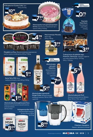 Kauba kogus on piiratud. 3
Metsmaasika-kohupiimakreemitort
Emma; Землянично-творожный торт с
кремом; 690 g; 11.00/kg
Mesi kreemjas Meveda;
Крем-мёд;
500 g; 7.98/kg
Alkoholivaba ökoloogiline jook Öun;
Безалкогольный экологический напиток;
erinevad maitsed;
250 ml; 5.56/l
Peenleib
Meie Eesti;
Пеклеванный
хлеб; 370 g;
2.03/kg
Filterkann Aquaphor;
Кувшин с фильтром; erinevad
389
4.99
075
0.99
Kräsupea tort Gustav Café; Торт;
900 g; 12.21/kg
14.99
1099
759
9.99
Tudengi eine või pähklite segu
Premium, Germund; «Завтрак студента»
или смесь орехов; 300 g - 12.97/kg;
250 g - 15.56/kg
399
5.49
Ökojäätis La Muu; Экологическое мороженое;
vaarika; küpsise; kondenspiima; 400 g; 11.98/kg
479
5.99
Kama Tartu Mill; Кама;
traditsiooniline jahu; rukki; 400 g; 2.98/kg
119
1.49
139
1.99
Alkoholivaba ingverijook
Ginger Duke; Безалкогольный
имбирный напиток; 750 ml; 7.59/l;
+pant0.10
Alkoholivaba jook Mull;
Безалкогольный напиток; Barbara;
Rose; 750 ml; 7.72/l; +pant0.10
569
6.79
Alkoholivaba
vahuvein
Rabarbra;
Безалкогольное
игристое вино;
750 ml; 10.25/l;
+pant0.10
769
579
Kollageenipulber MSM;
Коллагеновый порошок;
jõhvika; arbuusi; 300 g;
26.97/kg
899
13.99
809
10.59
 