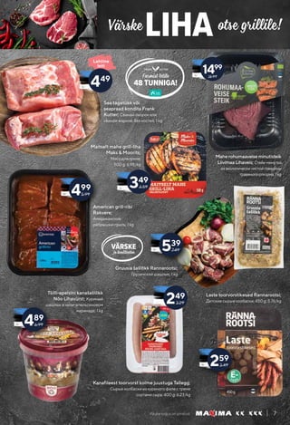 Kauba kogus on piiratud. 7
Värske otse grillile!
LIHA
VÄRSKE
ja kvaliteetne
KUTTER
48 TUNNIGA!
FRANK
Farmist letile
Lahtine
lett
American grill-ribi
Rakvere;
Американские
рёбрышки-гриль; 1 kg
Maherohumaaveiseminutisteik
LiivimaaLihaveis;Стейк-минутка
изэкологическичистойговядины
травяногооткорма;1kg
Maitselt mahe grill-liha
Maks & Moorits;
Mясо для гриля;
500 g; 6.98/kg
Tšilli-apelsini kanašašlõkk
Nõo Lihavürst; Куриный
шашлык в чили-апельсиновом
маринаде; 1 kg
Laste toorvorstikesed Rannarootsi;
Детские сырые колбаски; 450 g; 5.76/kg
Sea tagatükk või
seapraad kondita Frank
Kutter; Свиной окорок или
свиное жаркое, без костей; 1 kg
Gruusia šašlõkk Rannarootsi;
Грузинский шашлык; 1 kg
349
4.59
249
3.29
539
7.49
499
5.99
489
6.99
Kanafileest toorvorst kolme juustuga Tallegg;
Сырые колбаски из куриного филе с тремя
сортами сыра; 400 g; 6.23/kg
259
3.49
449 18.99
1499
 