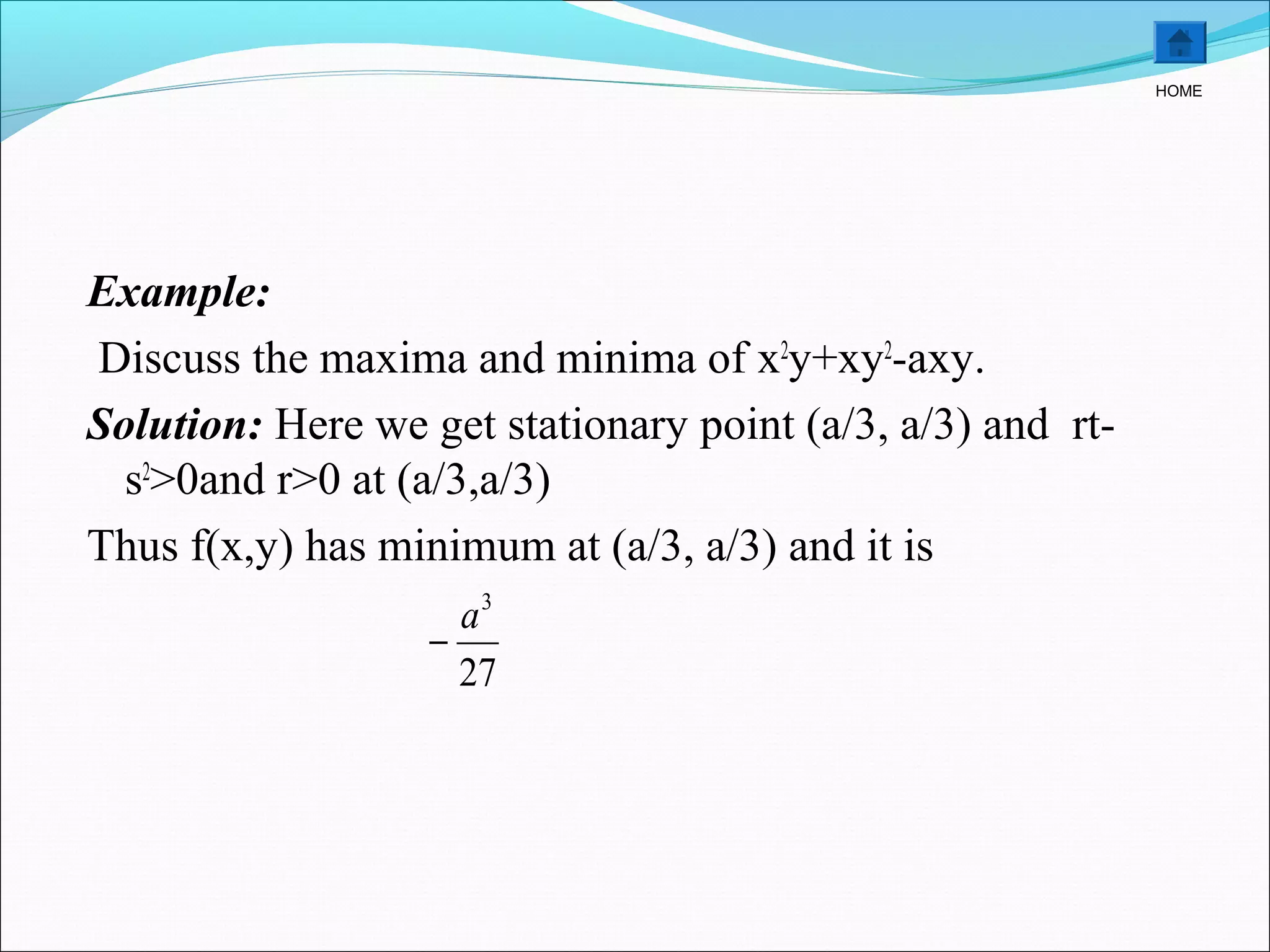Example:
Discuss the maxima and minima of x2
y+xy2
-axy.
Solution: Here we get stationary point (a/3, a/3) and rt-
s2
>0and r>0 at (a/3,a/3)
Thus f(x,y) has minimum at (a/3, a/3) and it is
HOME
27
3
a
−
 