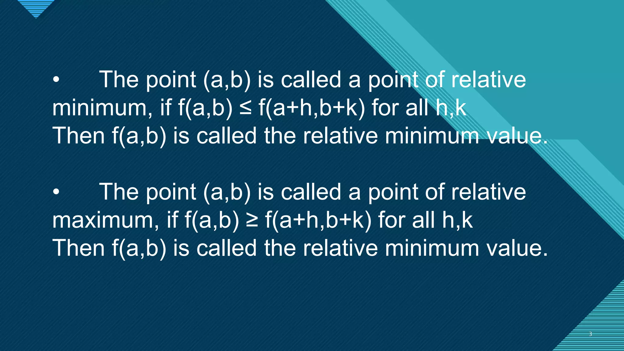Click to edit Master title style
3 3
• The point (a,b) is called a point of relative
minimum, if f(a,b) ≤ f(a+h,b+k) for all h,k
Then f(a,b) is called the relative minimum value.
• The point (a,b) is called a point of relative
maximum, if f(a,b) ≥ f(a+h,b+k) for all h,k
Then f(a,b) is called the relative minimum value.
 