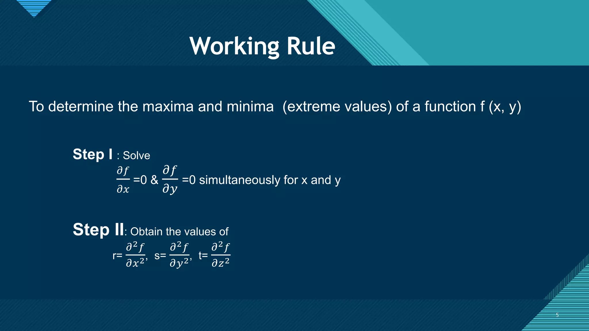 Click to edit Master title style
5
Working Rule
5
To determine the maxima and minima (extreme values) of a function f (x, y)
Step I : Solve
𝜕𝑓
𝜕𝑥
=0 &
𝜕𝑓
𝜕𝑦
=0 simultaneously for x and y
Step II: Obtain the values of
r=
𝜕2𝑓
𝜕𝑥2, s=
𝜕2𝑓
𝜕𝑦2, t=
𝜕2𝑓
𝜕𝑧2
 