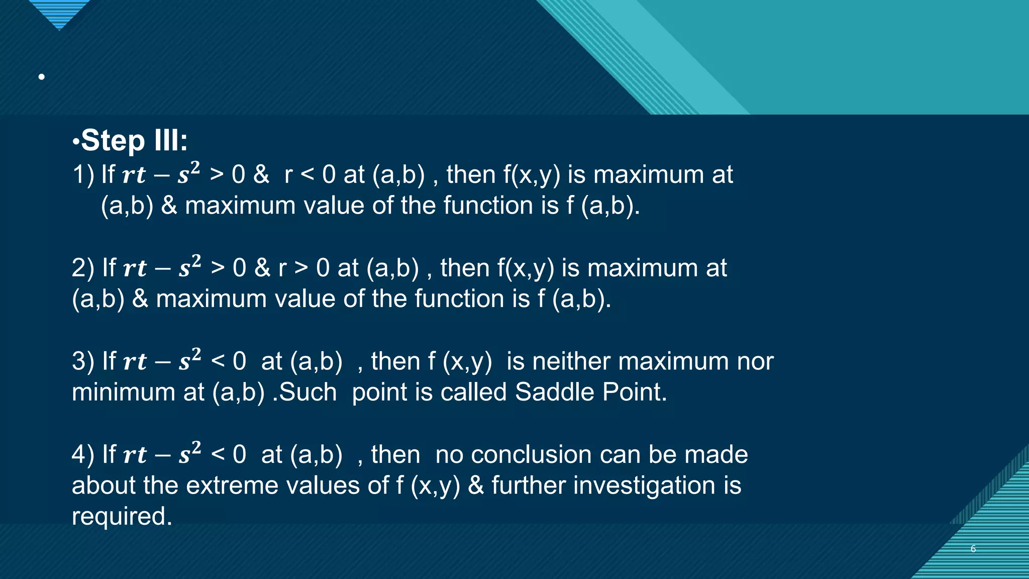 Click to edit Master title style
6
.
6
•Step III:
1) If 𝒓𝒕 − 𝒔𝟐
> 0 & r < 0 at (a,b) , then f(x,y) is maximum at
(a,b) & maximum value of the function is f (a,b).
2) If 𝒓𝒕 − 𝒔𝟐 > 0 & r > 0 at (a,b) , then f(x,y) is maximum at
(a,b) & maximum value of the function is f (a,b).
3) If 𝒓𝒕 − 𝒔𝟐 < 0 at (a,b) , then f (x,y) is neither maximum nor
minimum at (a,b) .Such point is called Saddle Point.
4) If 𝒓𝒕 − 𝒔𝟐 < 0 at (a,b) , then no conclusion can be made
about the extreme values of f (x,y) & further investigation is
required.
 