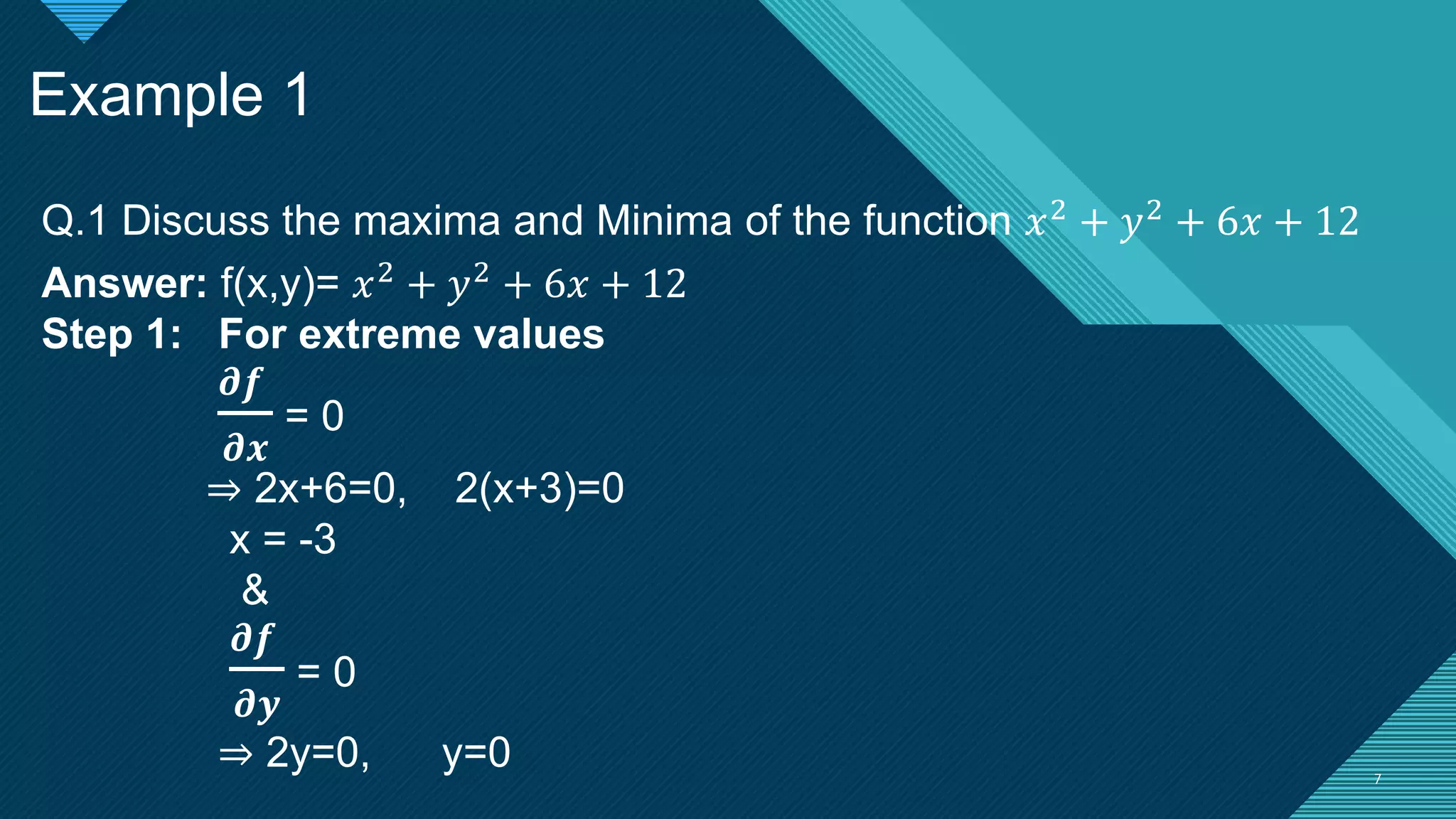 Click to edit Master title style
7 7
Example 1
Q.1 Discuss the maxima and Minima of the function 𝑥2 + 𝑦2 + 6𝑥 + 12
Answer: f(x,y)= 𝑥2 + 𝑦2 + 6𝑥 + 12
Step 1: For extreme values
𝝏𝒇
𝝏𝒙
= 0
⇒ 2x+6=0, 2(x+3)=0
x = -3
&
𝝏𝒇
𝝏𝒚
= 0
⇒ 2y=0, y=0
 