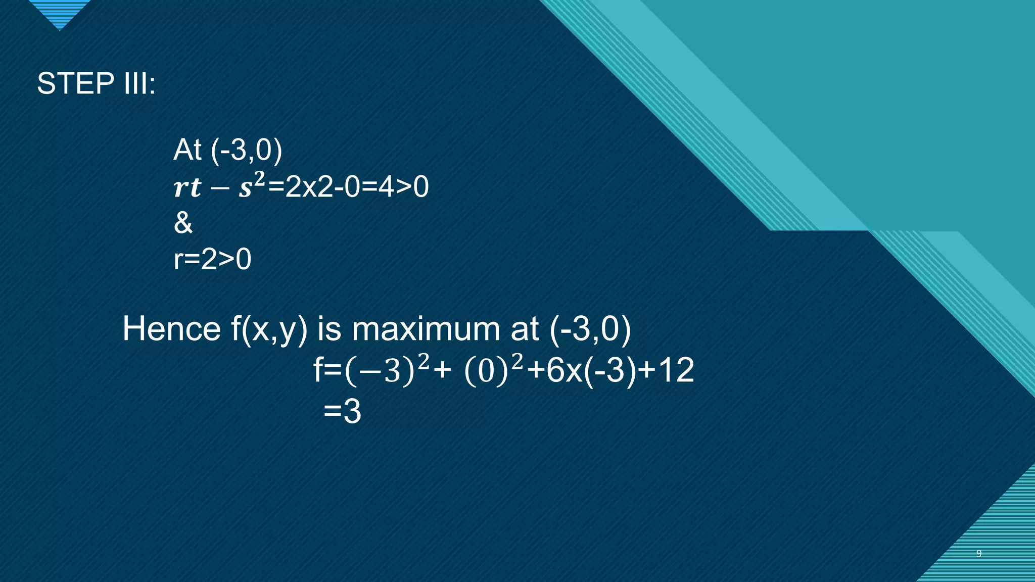 Click to edit Master title style
9 9
STEP III:
At (-3,0)
𝒓𝒕 − 𝒔𝟐
=2x2-0=4>0
&
r=2>0
Hence f(x,y) is maximum at (-3,0)
f= −3 2
+ 0 2
+6x(-3)+12
=3
 