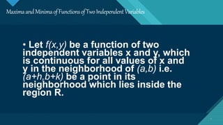 Click to edit Master title style
2
MaximaandMinimaofFunctionsofTwoIndependentVariables
2
• Let f(x,y) be a function of two
independent variables x and y, which
is continuous for all values of x and
y in the neighborhood of (a,b) i.e.
(a+h,b+k) be a point in its
neighborhood which lies inside the
region R.
 
