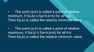 Click to edit Master title style
3 3
• The point (a,b) is called a point of relative
minimum, if f(a,b) ≤ f(a+h,b+k) for all h,k
Then f(a,b) is called the relative minimum value.
• The point (a,b) is called a point of relative
maximum, if f(a,b) ≥ f(a+h,b+k) for all h,k
Then f(a,b) is called the relative minimum value.
 