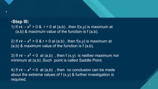 Click to edit Master title style
6
.
6
•Step III:
1) If 𝒓𝒕 − 𝒔𝟐
> 0 & r < 0 at (a,b) , then f(x,y) is maximum at
(a,b) & maximum value of the function is f (a,b).
2) If 𝒓𝒕 − 𝒔𝟐 > 0 & r > 0 at (a,b) , then f(x,y) is maximum at
(a,b) & maximum value of the function is f (a,b).
3) If 𝒓𝒕 − 𝒔𝟐 < 0 at (a,b) , then f (x,y) is neither maximum nor
minimum at (a,b) .Such point is called Saddle Point.
4) If 𝒓𝒕 − 𝒔𝟐 < 0 at (a,b) , then no conclusion can be made
about the extreme values of f (x,y) & further investigation is
required.
 