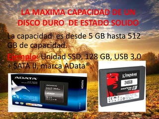 LA MAXIMA CAPACIDAD DE UN
DISCO DURO DE ESTADO SOLIDO
La capacidad es desde 5 GB hasta 512
GB de capacidad.
Ejemplo: Unidad SSD, 128 GB, USB 3.0
+ SATA II, marca AData®.
 