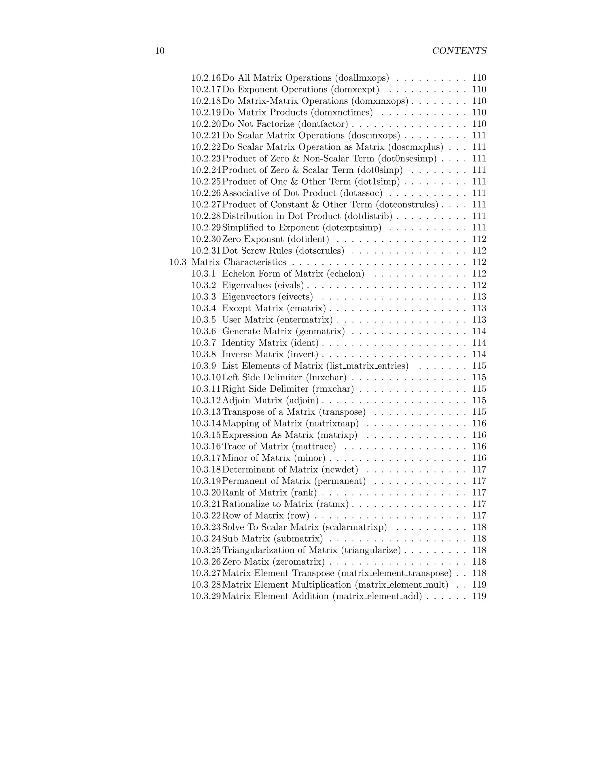 10 CONTENTS
10.2.16Do All Matrix Operations (doallmxops) . . . . . . . . . . 110
10.2.17Do Exponent Operations (domxexpt) . . . . . . . . . . . 110
10.2.18Do Matrix-Matrix Operations (domxmxops) . . . . . . . . 110
10.2.19Do Matrix Products (domxnctimes) . . . . . . . . . . . . 110
10.2.20Do Not Factorize (dontfactor) . . . . . . . . . . . . . . . . 110
10.2.21Do Scalar Matrix Operations (doscmxops) . . . . . . . . . 111
10.2.22Do Scalar Matrix Operation as Matrix (doscmxplus) . . . 111
10.2.23Product of Zero & Non-Scalar Term (dot0nscsimp) . . . . 111
10.2.24Product of Zero & Scalar Term (dot0simp) . . . . . . . . 111
10.2.25Product of One & Other Term (dot1simp) . . . . . . . . . 111
10.2.26Associative of Dot Product (dotassoc) . . . . . . . . . . . 111
10.2.27Product of Constant & Other Term (dotconstrules) . . . . 111
10.2.28Distribution in Dot Product (dotdistrib) . . . . . . . . . . 111
10.2.29Simplified to Exponent (dotexptsimp) . . . . . . . . . . . 111
10.2.30Zero Exponsnt (dotident) . . . . . . . . . . . . . . . . . . 112
10.2.31Dot Screw Rules (dotscrules) . . . . . . . . . . . . . . . . 112
10.3 Matrix Characteristics . . . . . . . . . . . . . . . . . . . . . . . . 112
10.3.1 Echelon Form of Matrix (echelon) . . . . . . . . . . . . . 112
10.3.2 Eigenvalues (eivals) . . . . . . . . . . . . . . . . . . . . . . 112
10.3.3 Eigenvectors (eivects) . . . . . . . . . . . . . . . . . . . . 113
10.3.4 Except Matrix (ematrix) . . . . . . . . . . . . . . . . . . . 113
10.3.5 User Matrix (entermatrix) . . . . . . . . . . . . . . . . . . 113
10.3.6 Generate Matrix (genmatrix) . . . . . . . . . . . . . . . . 114
10.3.7 Identity Matrix (ident) . . . . . . . . . . . . . . . . . . . . 114
10.3.8 Inverse Matrix (invert) . . . . . . . . . . . . . . . . . . . . 114
10.3.9 List Elements of Matrix (list matrix entries) . . . . . . . 115
10.3.10Left Side Delimiter (lmxchar) . . . . . . . . . . . . . . . . 115
10.3.11Right Side Delimiter (rmxchar) . . . . . . . . . . . . . . . 115
10.3.12Adjoin Matrix (adjoin) . . . . . . . . . . . . . . . . . . . . 115
10.3.13Transpose of a Matrix (transpose) . . . . . . . . . . . . . 115
10.3.14Mapping of Matrix (matrixmap) . . . . . . . . . . . . . . 116
10.3.15Expression As Matrix (matrixp) . . . . . . . . . . . . . . 116
10.3.16Trace of Matrix (mattrace) . . . . . . . . . . . . . . . . . 116
10.3.17Minor of Matrix (minor) . . . . . . . . . . . . . . . . . . . 116
10.3.18Determinant of Matrix (newdet) . . . . . . . . . . . . . . 117
10.3.19Permanent of Matrix (permanent) . . . . . . . . . . . . . 117
10.3.20Rank of Matrix (rank) . . . . . . . . . . . . . . . . . . . . 117
10.3.21Rationalize to Matrix (ratmx) . . . . . . . . . . . . . . . . 117
10.3.22Row of Matrix (row) . . . . . . . . . . . . . . . . . . . . . 117
10.3.23Solve To Scalar Matrix (scalarmatrixp) . . . . . . . . . . 118
10.3.24Sub Matrix (submatrix) . . . . . . . . . . . . . . . . . . . 118
10.3.25Triangularization of Matrix (triangularize) . . . . . . . . . 118
10.3.26Zero Matix (zeromatrix) . . . . . . . . . . . . . . . . . . . 118
10.3.27Matrix Element Transpose (matrix element transpose) . . 118
10.3.28Matrix Element Multiplication (matrix element mult) . . 119
10.3.29Matrix Element Addition (matrix element add) . . . . . . 119
 