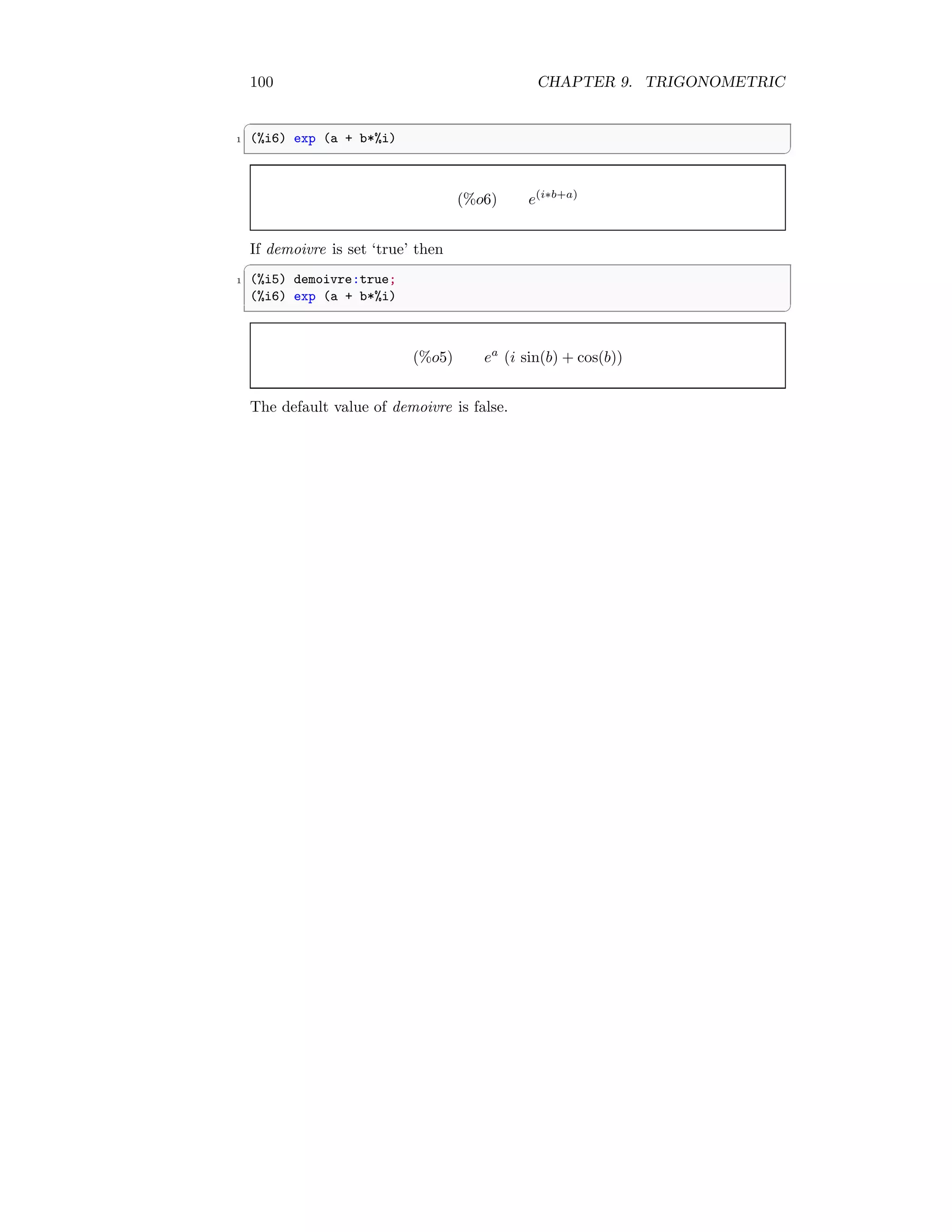 100 CHAPTER 9. TRIGONOMETRIC
✞
1 (%i6) exp (a + b*%i)
✆
(%o6) e(i∗b+a)
If demoivre is set ‘true’ then
✞
1 (%i5) demoivre:true;
(%i6) exp (a + b*%i)
✆
(%o5) ea
(i sin(b) + cos(b))
The default value of demoivre is false.
 