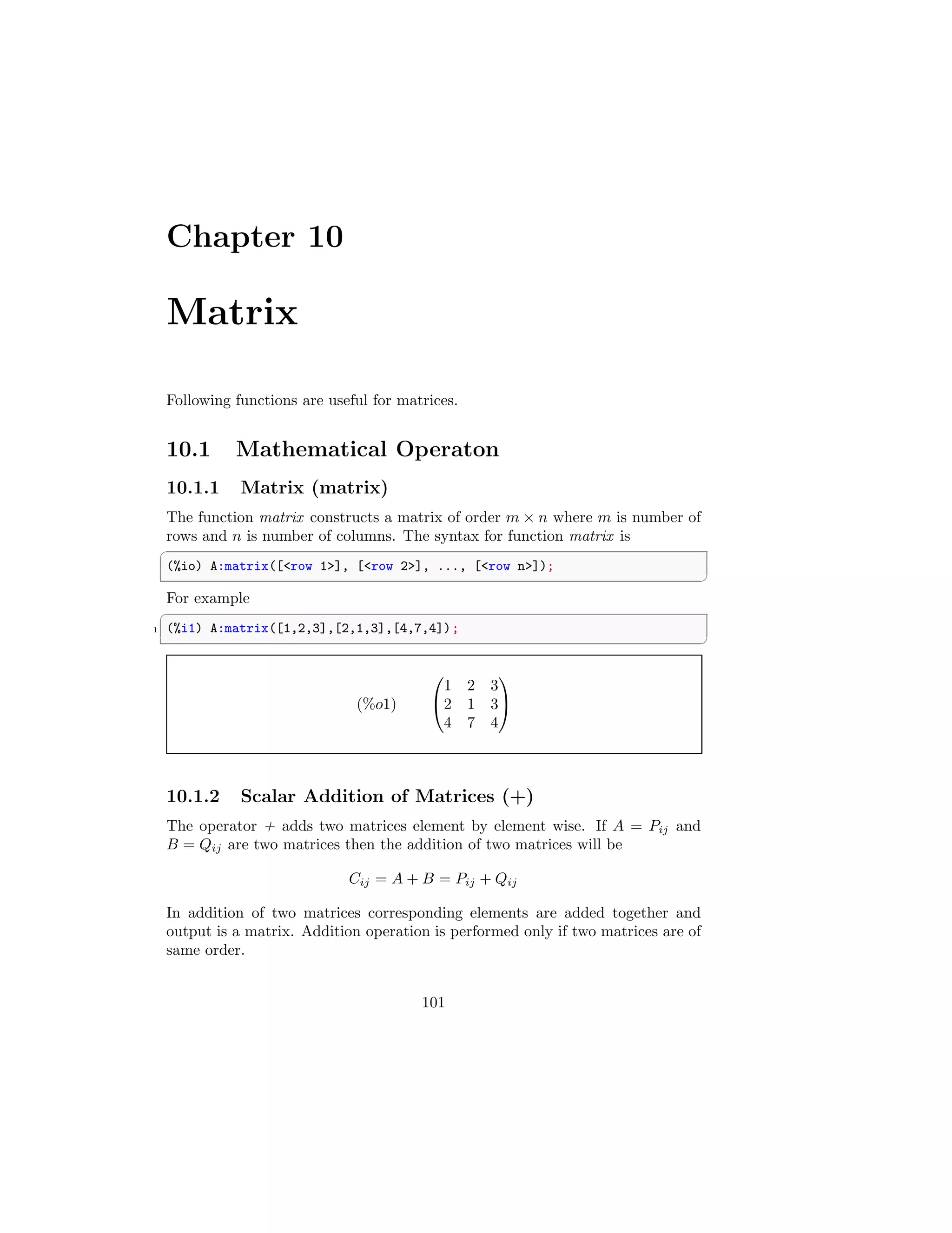 Chapter 10
Matrix
Following functions are useful for matrices.
10.1 Mathematical Operaton
10.1.1 Matrix (matrix)
The function matrix constructs a matrix of order m × n where m is number of
rows and n is number of columns. The syntax for function matrix is
✞
(%io) A:matrix([row 1], [row 2], ..., [row n]);
✆
For example
✞
1 (%i1) A:matrix([1,2,3],[2,1,3],[4,7,4]);
✆
(%o1)


1 2 3
2 1 3
4 7 4


10.1.2 Scalar Addition of Matrices (+)
The operator + adds two matrices element by element wise. If A = Pij and
B = Qij are two matrices then the addition of two matrices will be
Cij = A + B = Pij + Qij
In addition of two matrices corresponding elements are added together and
output is a matrix. Addition operation is performed only if two matrices are of
same order.
101
 