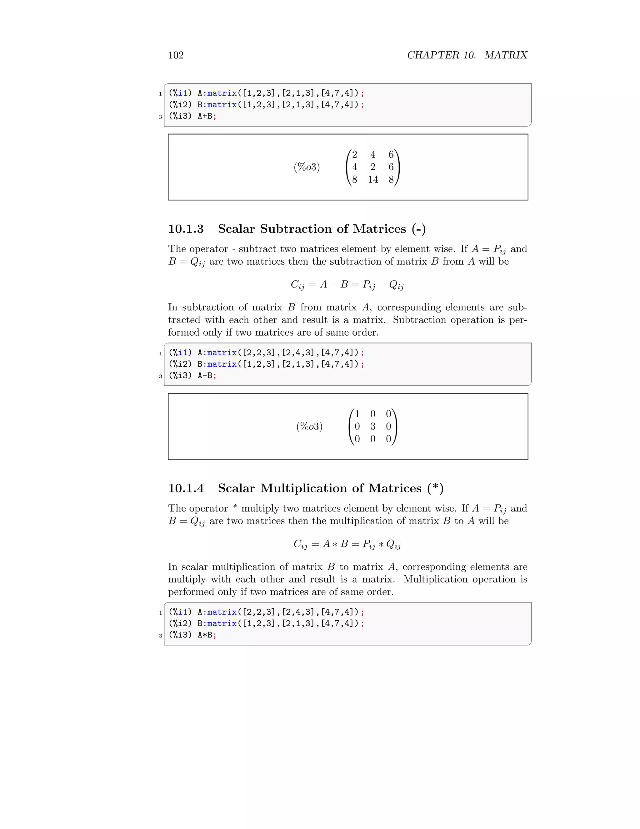 102 CHAPTER 10. MATRIX
✞
1 (%i1) A:matrix([1,2,3],[2,1,3],[4,7,4]);
(%i2) B:matrix([1,2,3],[2,1,3],[4,7,4]);
3 (%i3) A+B;
✆
(%o3)


2 4 6
4 2 6
8 14 8


10.1.3 Scalar Subtraction of Matrices (-)
The operator - subtract two matrices element by element wise. If A = Pij and
B = Qij are two matrices then the subtraction of matrix B from A will be
Cij = A − B = Pij − Qij
In subtraction of matrix B from matrix A, corresponding elements are sub-
tracted with each other and result is a matrix. Subtraction operation is per-
formed only if two matrices are of same order.
✞
1 (%i1) A:matrix([2,2,3],[2,4,3],[4,7,4]);
(%i2) B:matrix([1,2,3],[2,1,3],[4,7,4]);
3 (%i3) A-B;
✆
(%o3)


1 0 0
0 3 0
0 0 0


10.1.4 Scalar Multiplication of Matrices (*)
The operator * multiply two matrices element by element wise. If A = Pij and
B = Qij are two matrices then the multiplication of matrix B to A will be
Cij = A ∗ B = Pij ∗ Qij
In scalar multiplication of matrix B to matrix A, corresponding elements are
multiply with each other and result is a matrix. Multiplication operation is
performed only if two matrices are of same order.
✞
1 (%i1) A:matrix([2,2,3],[2,4,3],[4,7,4]);
(%i2) B:matrix([1,2,3],[2,1,3],[4,7,4]);
3 (%i3) A*B;
✆
 