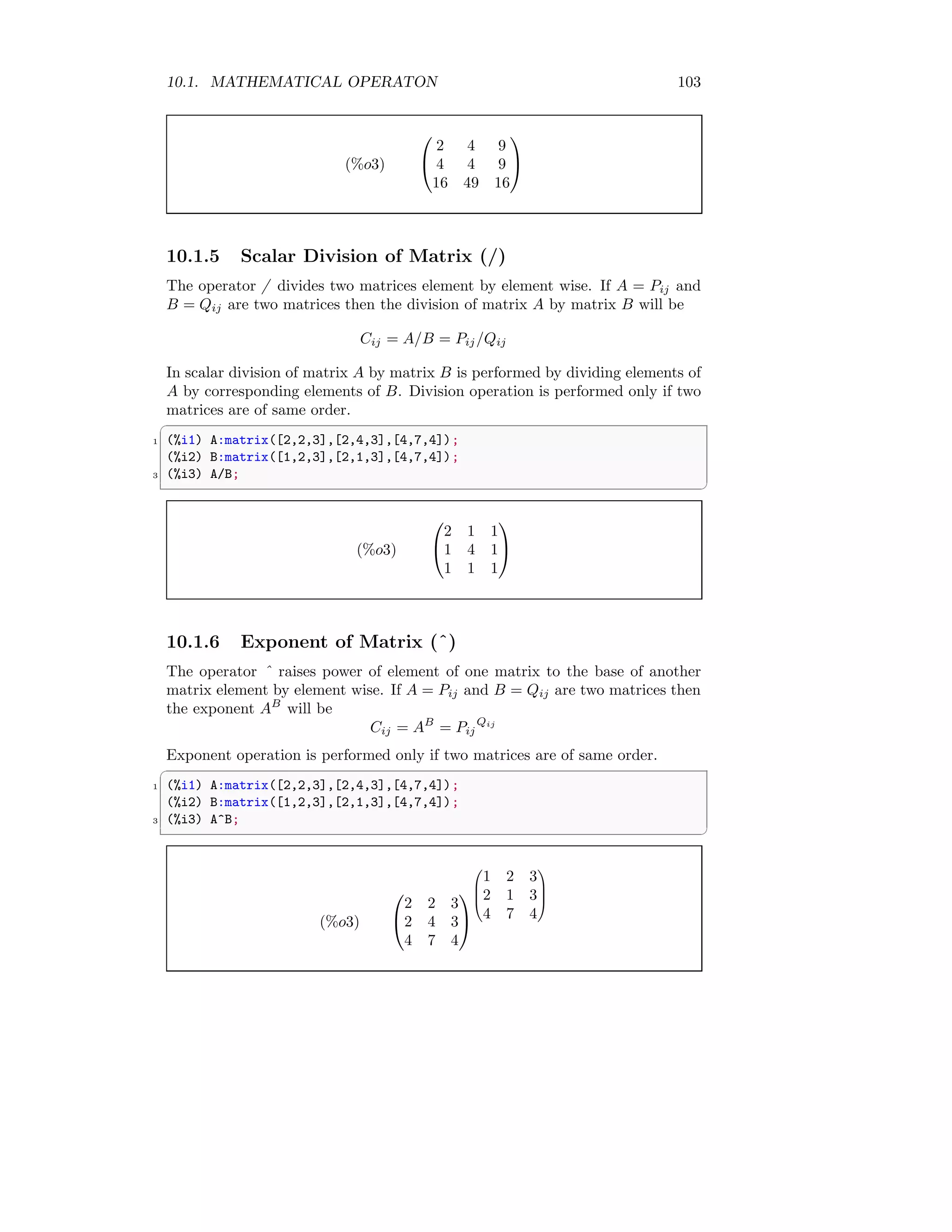 10.1. MATHEMATICAL OPERATON 103
(%o3)


2 4 9
4 4 9
16 49 16


10.1.5 Scalar Division of Matrix (/)
The operator / divides two matrices element by element wise. If A = Pij and
B = Qij are two matrices then the division of matrix A by matrix B will be
Cij = A/B = Pij/Qij
In scalar division of matrix A by matrix B is performed by dividing elements of
A by corresponding elements of B. Division operation is performed only if two
matrices are of same order.
✞
1 (%i1) A:matrix([2,2,3],[2,4,3],[4,7,4]);
(%i2) B:matrix([1,2,3],[2,1,3],[4,7,4]);
3 (%i3) A/B;
✆
(%o3)


2 1 1
1 4 1
1 1 1


10.1.6 Exponent of Matrix (ˆ)
The operator ˆ raises power of element of one matrix to the base of another
matrix element by element wise. If A = Pij and B = Qij are two matrices then
the exponent AB
will be
Cij = AB
= Pij
Qij
Exponent operation is performed only if two matrices are of same order.
✞
1 (%i1) A:matrix([2,2,3],[2,4,3],[4,7,4]);
(%i2) B:matrix([1,2,3],[2,1,3],[4,7,4]);
3 (%i3) A^B;
✆
(%o3)


2 2 3
2 4 3
4 7 4






1 2 3
2 1 3
4 7 4




 