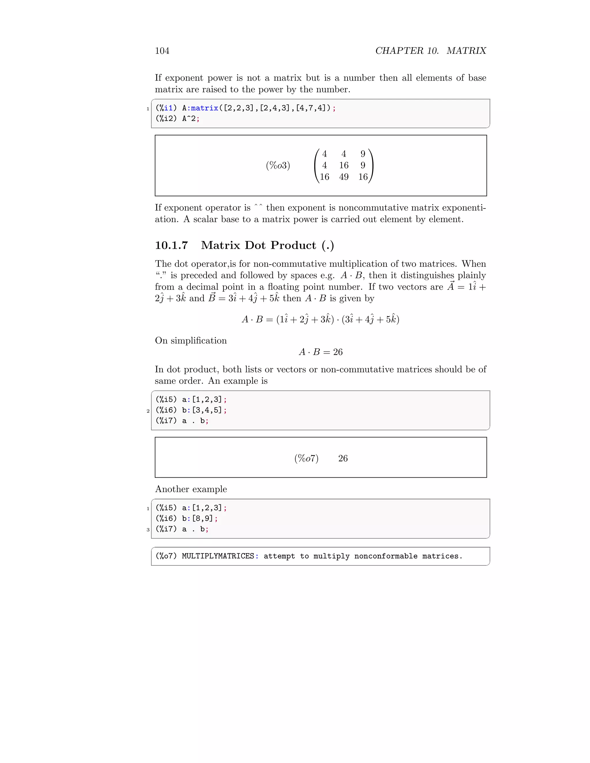 104 CHAPTER 10. MATRIX
If exponent power is not a matrix but is a number then all elements of base
matrix are raised to the power by the number.
✞
1 (%i1) A:matrix([2,2,3],[2,4,3],[4,7,4]);
(%i2) A^2;
✆
(%o3)


4 4 9
4 16 9
16 49 16


If exponent operator is ˆˆ then exponent is noncommutative matrix exponenti-
ation. A scalar base to a matrix power is carried out element by element.
10.1.7 Matrix Dot Product (.)
The dot operator,is for non-commutative multiplication of two matrices. When
“.” is preceded and followed by spaces e.g. A · B, then it distinguishes plainly
from a decimal point in a floating point number. If two vectors are ~
A = 1î +
2ĵ + 3k̂ and ~
B = 3î + 4ĵ + 5k̂ then A · B is given by
A · B = (1î + 2ĵ + 3k̂) · (3î + 4ĵ + 5k̂)
On simplification
A · B = 26
In dot product, both lists or vectors or non-commutative matrices should be of
same order. An example is
✞
(%i5) a:[1,2,3];
2 (%i6) b:[3,4,5];
(%i7) a . b;
✆
(%o7) 26
Another example
✞
1 (%i5) a:[1,2,3];
(%i6) b:[8,9];
3 (%i7) a . b;
✆
✞
(%o7) MULTIPLYMATRICES: attempt to multiply nonconformable matrices.
✆
 