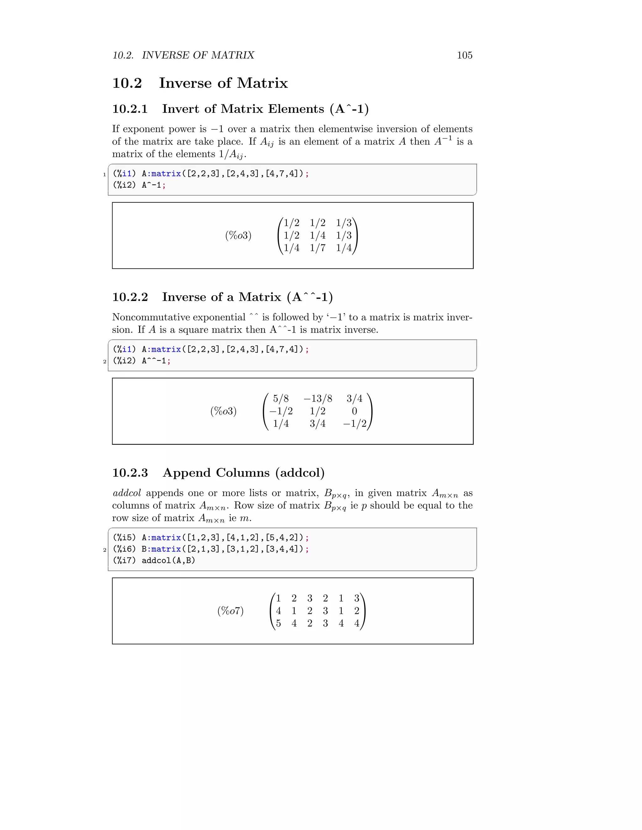 10.2. INVERSE OF MATRIX 105
10.2 Inverse of Matrix
10.2.1 Invert of Matrix Elements (Aˆ-1)
If exponent power is −1 over a matrix then elementwise inversion of elements
of the matrix are take place. If Aij is an element of a matrix A then A−1
is a
matrix of the elements 1/Aij.
✞
1 (%i1) A:matrix([2,2,3],[2,4,3],[4,7,4]);
(%i2) A^-1;
✆
(%o3)


1/2 1/2 1/3
1/2 1/4 1/3
1/4 1/7 1/4


10.2.2 Inverse of a Matrix (Aˆˆ-1)
Noncommutative exponential ˆˆ is followed by ‘−1’ to a matrix is matrix inver-
sion. If A is a square matrix then Aˆˆ-1 is matrix inverse.
✞
(%i1) A:matrix([2,2,3],[2,4,3],[4,7,4]);
2 (%i2) A^^-1;
✆
(%o3)


5/8 −13/8 3/4
−1/2 1/2 0
1/4 3/4 −1/2


10.2.3 Append Columns (addcol)
addcol appends one or more lists or matrix, Bp×q, in given matrix Am×n as
columns of matrix Am×n. Row size of matrix Bp×q ie p should be equal to the
row size of matrix Am×n ie m.
✞
(%i5) A:matrix([1,2,3],[4,1,2],[5,4,2]);
2 (%i6) B:matrix([2,1,3],[3,1,2],[3,4,4]);
(%i7) addcol(A,B)
✆
(%o7)


1 2 3 2 1 3
4 1 2 3 1 2
5 4 2 3 4 4


 