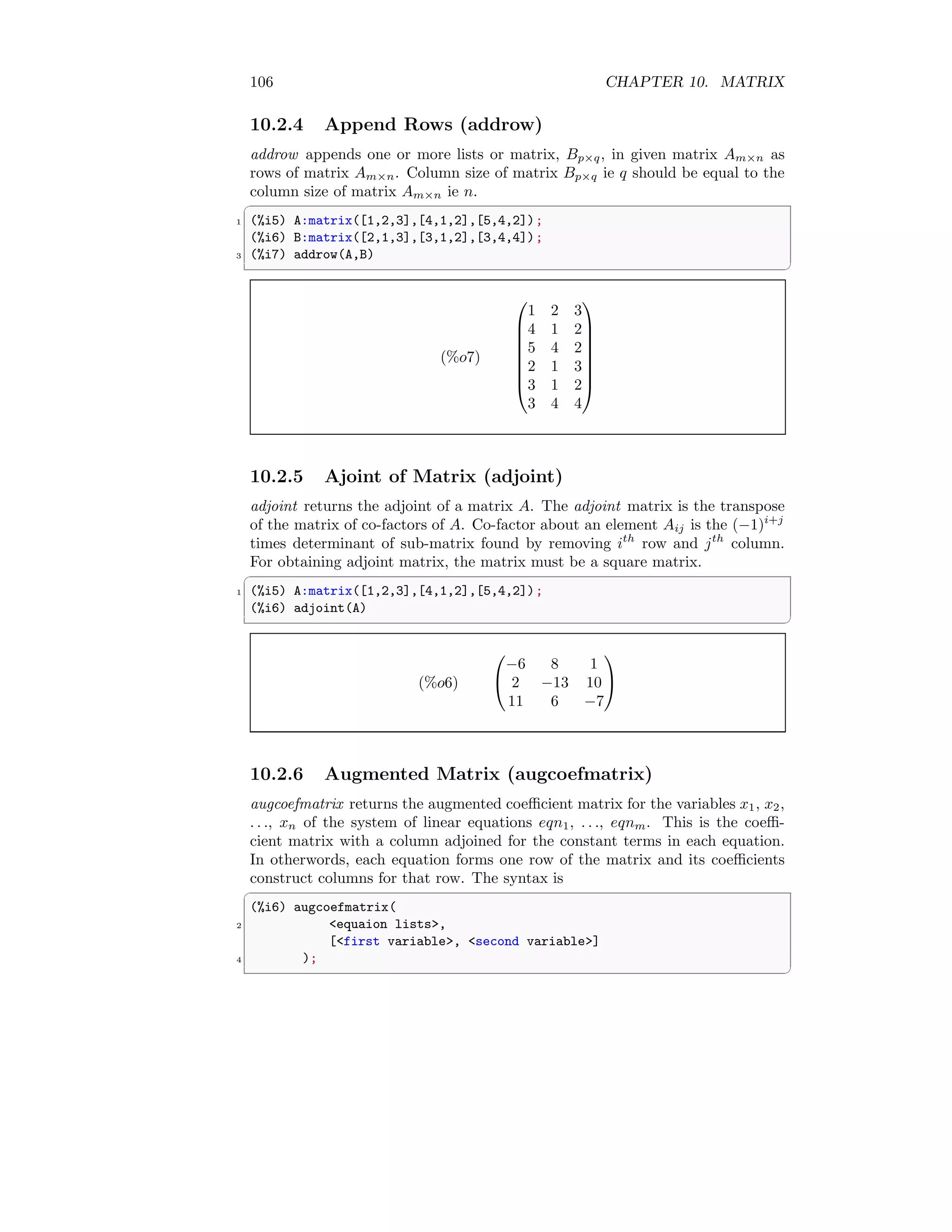106 CHAPTER 10. MATRIX
10.2.4 Append Rows (addrow)
addrow appends one or more lists or matrix, Bp×q, in given matrix Am×n as
rows of matrix Am×n. Column size of matrix Bp×q ie q should be equal to the
column size of matrix Am×n ie n.
✞
1 (%i5) A:matrix([1,2,3],[4,1,2],[5,4,2]);
(%i6) B:matrix([2,1,3],[3,1,2],[3,4,4]);
3 (%i7) addrow(A,B)
✆
(%o7)








1 2 3
4 1 2
5 4 2
2 1 3
3 1 2
3 4 4








10.2.5 Ajoint of Matrix (adjoint)
adjoint returns the adjoint of a matrix A. The adjoint matrix is the transpose
of the matrix of co-factors of A. Co-factor about an element Aij is the (−1)i+j
times determinant of sub-matrix found by removing ith
row and jth
column.
For obtaining adjoint matrix, the matrix must be a square matrix.
✞
1 (%i5) A:matrix([1,2,3],[4,1,2],[5,4,2]);
(%i6) adjoint(A)
✆
(%o6)


−6 8 1
2 −13 10
11 6 −7


10.2.6 Augmented Matrix (augcoefmatrix)
augcoefmatrix returns the augmented coefficient matrix for the variables x1, x2,
. . ., xn of the system of linear equations eqn1, . . ., eqnm. This is the coeffi-
cient matrix with a column adjoined for the constant terms in each equation.
In otherwords, each equation forms one row of the matrix and its coefficients
construct columns for that row. The syntax is
✞
(%i6) augcoefmatrix(
2 equaion lists,
[first variable, second variable]
4 );
✆
 