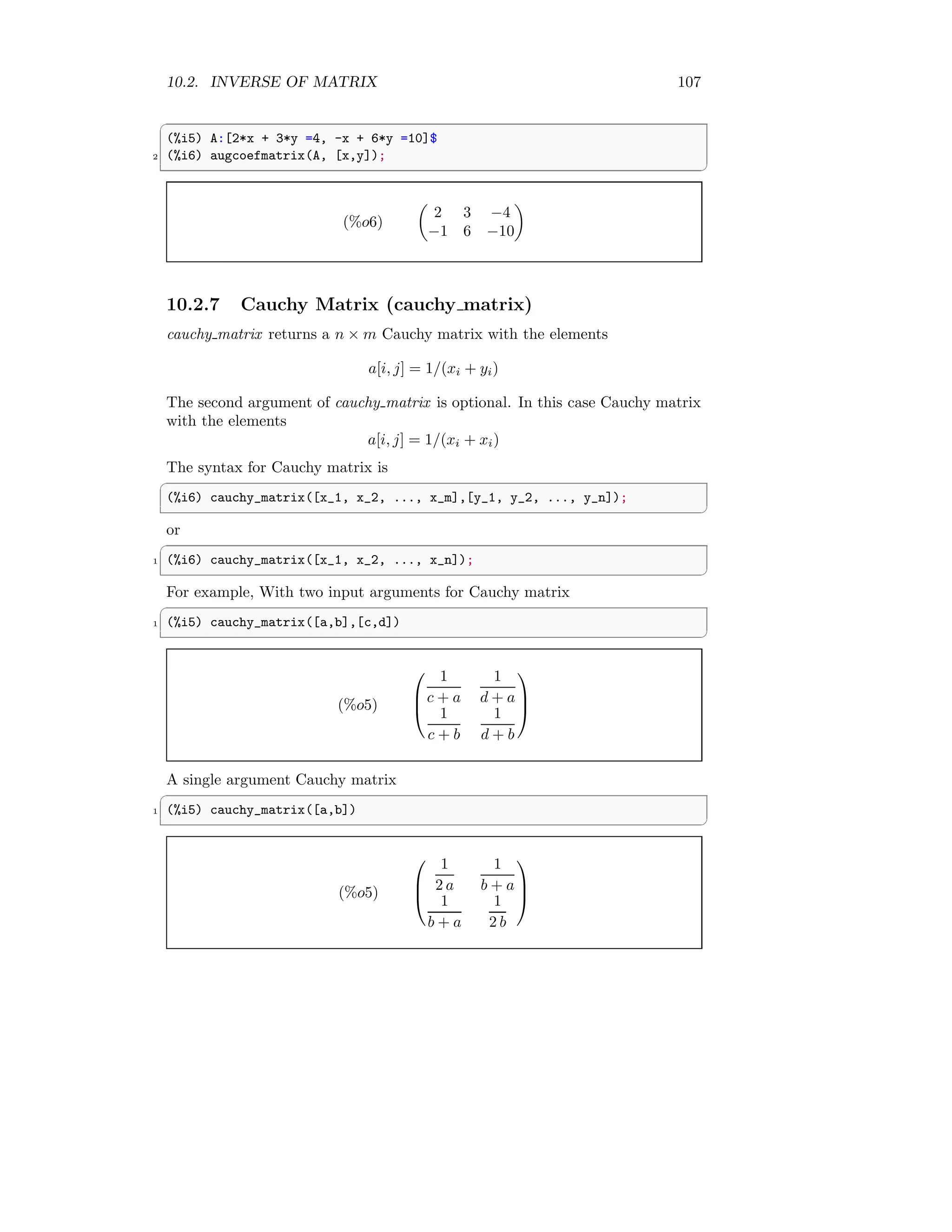 10.2. INVERSE OF MATRIX 107
✞
(%i5) A:[2*x + 3*y =4, -x + 6*y =10]$
2 (%i6) augcoefmatrix(A, [x,y]);
✆
(%o6)

2 3 −4
−1 6 −10

10.2.7 Cauchy Matrix (cauchy matrix)
cauchy matrix returns a n × m Cauchy matrix with the elements
a[i, j] = 1/(xi + yi)
The second argument of cauchy matrix is optional. In this case Cauchy matrix
with the elements
a[i, j] = 1/(xi + xi)
The syntax for Cauchy matrix is
✞
(%i6) cauchy_matrix([x_1, x_2, ..., x_m],[y_1, y_2, ..., y_n]);
✆
or
✞
1 (%i6) cauchy_matrix([x_1, x_2, ..., x_n]);
✆
For example, With two input arguments for Cauchy matrix
✞
1 (%i5) cauchy_matrix([a,b],[c,d])
✆
(%o5)



1
c + a
1
d + a
1
c + b
1
d + b



A single argument Cauchy matrix
✞
1 (%i5) cauchy_matrix([a,b])
✆
(%o5)



1
2 a
1
b + a
1
b + a
1
2 b



 