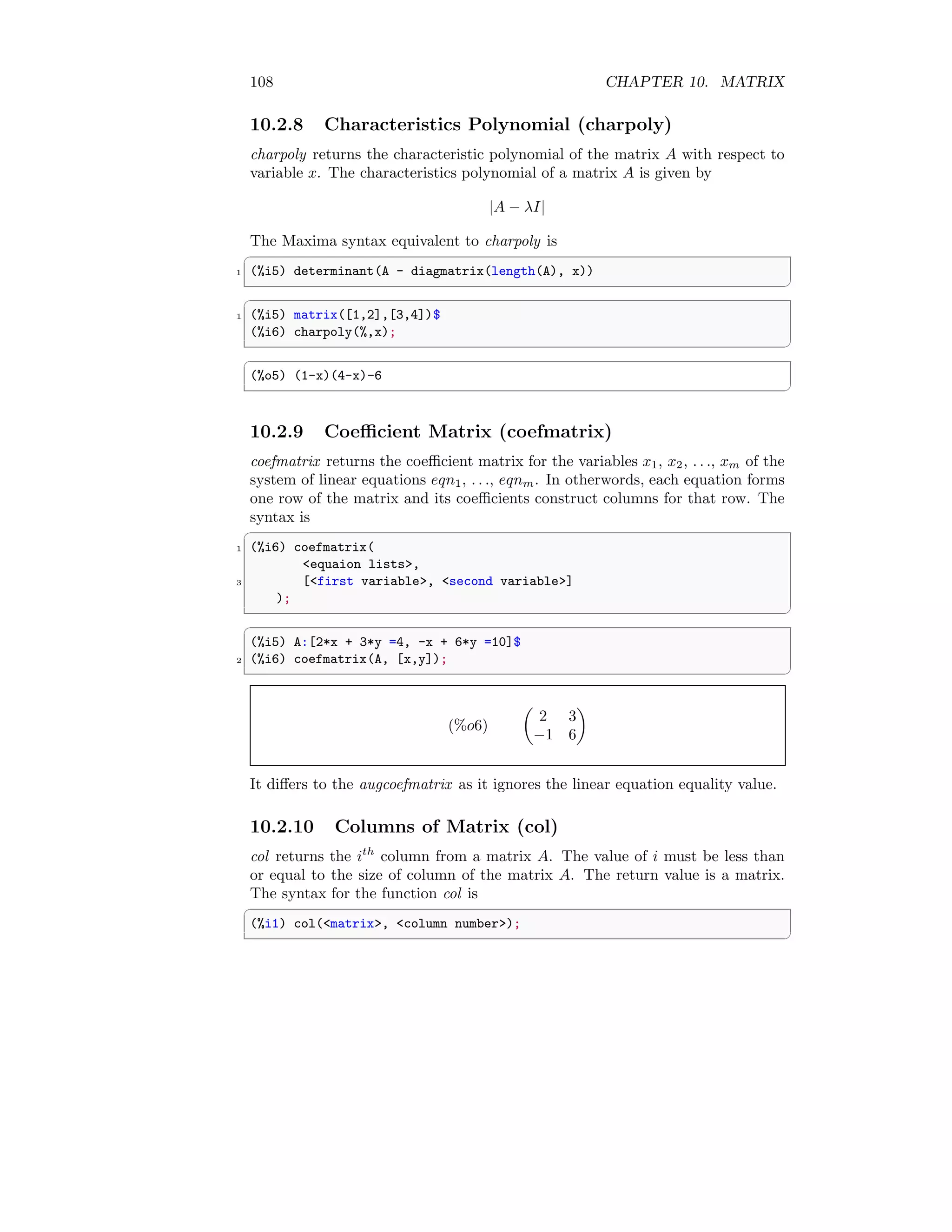 108 CHAPTER 10. MATRIX
10.2.8 Characteristics Polynomial (charpoly)
charpoly returns the characteristic polynomial of the matrix A with respect to
variable x. The characteristics polynomial of a matrix A is given by
|A − λI|
The Maxima syntax equivalent to charpoly is
✞
1 (%i5) determinant(A - diagmatrix(length(A), x))
✆
✞
1 (%i5) matrix([1,2],[3,4])$
(%i6) charpoly(%,x);
✆
✞
(%o5) (1-x)(4-x)-6
✆
10.2.9 Coefficient Matrix (coefmatrix)
coefmatrix returns the coefficient matrix for the variables x1, x2, . . ., xm of the
system of linear equations eqn1, . . ., eqnm. In otherwords, each equation forms
one row of the matrix and its coefficients construct columns for that row. The
syntax is
✞
1 (%i6) coefmatrix(
equaion lists,
3 [first variable, second variable]
);
✆
✞
(%i5) A:[2*x + 3*y =4, -x + 6*y =10]$
2 (%i6) coefmatrix(A, [x,y]);
✆
(%o6)

2 3
−1 6

It differs to the augcoefmatrix as it ignores the linear equation equality value.
10.2.10 Columns of Matrix (col)
col returns the ith
column from a matrix A. The value of i must be less than
or equal to the size of column of the matrix A. The return value is a matrix.
The syntax for the function col is
✞
(%i1) col(matrix, column number);
✆
 
