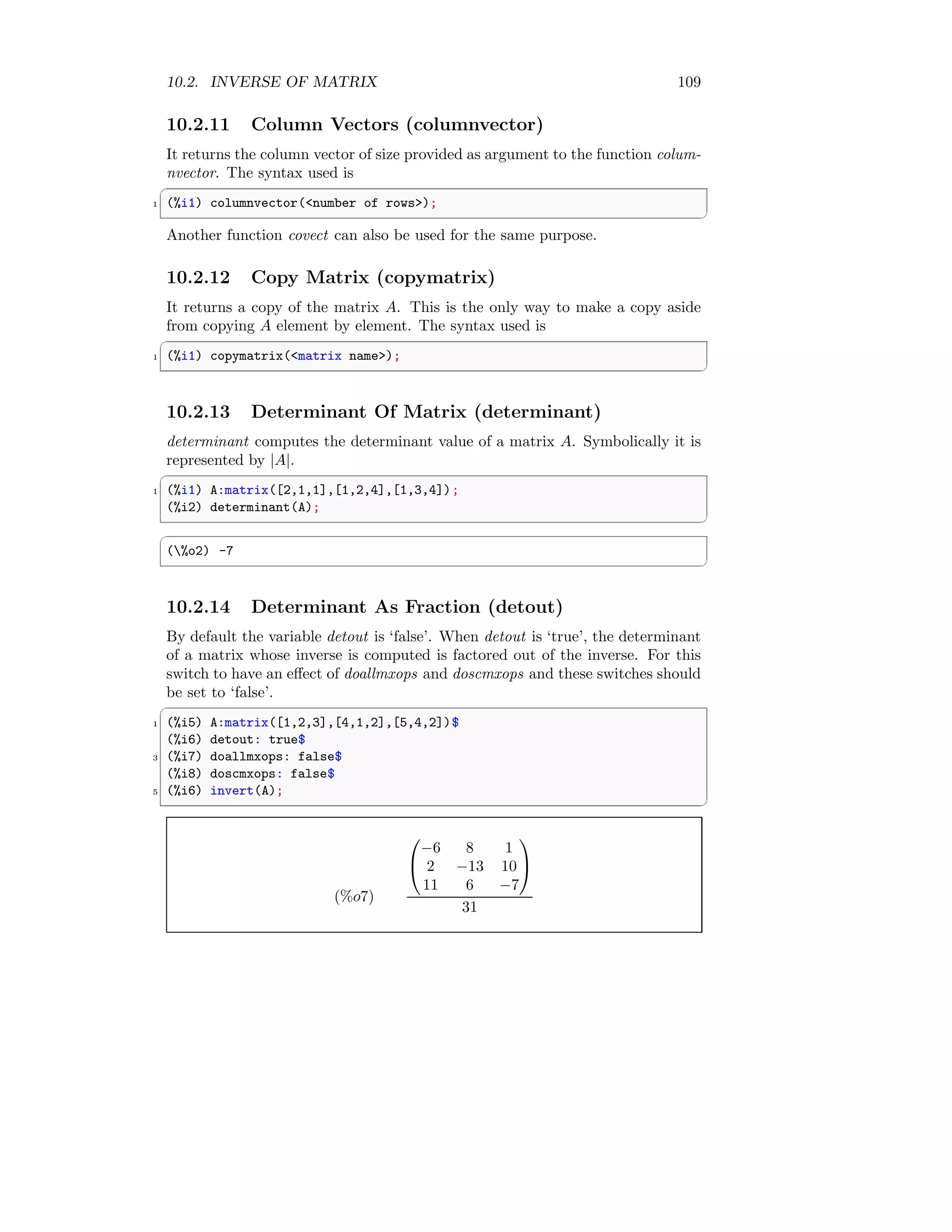 10.2. INVERSE OF MATRIX 109
10.2.11 Column Vectors (columnvector)
It returns the column vector of size provided as argument to the function colum-
nvector. The syntax used is
✞
1 (%i1) columnvector(number of rows);
✆
Another function covect can also be used for the same purpose.
10.2.12 Copy Matrix (copymatrix)
It returns a copy of the matrix A. This is the only way to make a copy aside
from copying A element by element. The syntax used is
✞
1 (%i1) copymatrix(matrix name);
✆
10.2.13 Determinant Of Matrix (determinant)
determinant computes the determinant value of a matrix A. Symbolically it is
represented by |A|.
✞
1 (%i1) A:matrix([2,1,1],[1,2,4],[1,3,4]);
(%i2) determinant(A);
✆
✞
(%o2) -7
✆
10.2.14 Determinant As Fraction (detout)
By default the variable detout is ‘false’. When detout is ‘true’, the determinant
of a matrix whose inverse is computed is factored out of the inverse. For this
switch to have an effect of doallmxops and doscmxops and these switches should
be set to ‘false’.
✞
1 (%i5) A:matrix([1,2,3],[4,1,2],[5,4,2])$
(%i6) detout: true$
3 (%i7) doallmxops: false$
(%i8) doscmxops: false$
5 (%i6) invert(A);
✆
(%o7)


−6 8 1
2 −13 10
11 6 −7


31
 