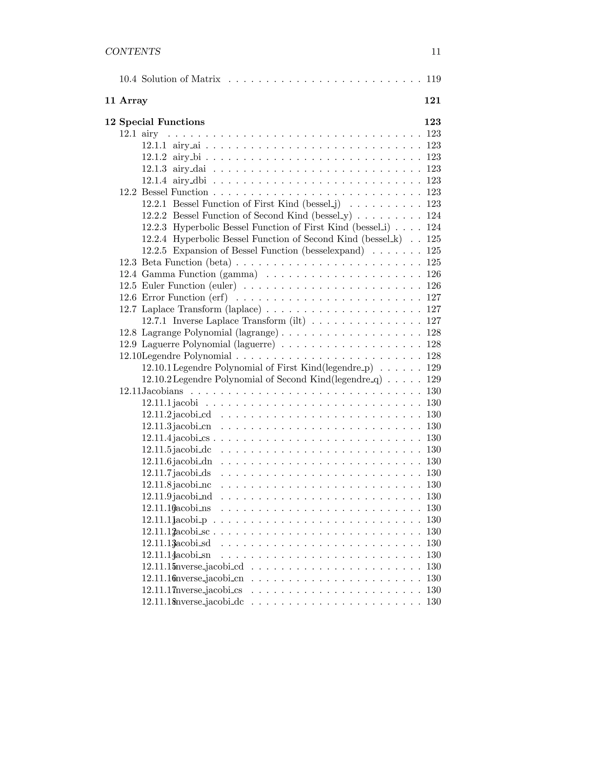 CONTENTS 11
10.4 Solution of Matrix . . . . . . . . . . . . . . . . . . . . . . . . . . 119
11 Array 121
12 Special Functions 123
12.1 airy . . . . . . . . . . . . . . . . . . . . . . . . . . . . . . . . . . 123
12.1.1 airy ai . . . . . . . . . . . . . . . . . . . . . . . . . . . . . 123
12.1.2 airy bi . . . . . . . . . . . . . . . . . . . . . . . . . . . . . 123
12.1.3 airy dai . . . . . . . . . . . . . . . . . . . . . . . . . . . . 123
12.1.4 airy dbi . . . . . . . . . . . . . . . . . . . . . . . . . . . . 123
12.2 Bessel Function . . . . . . . . . . . . . . . . . . . . . . . . . . . . 123
12.2.1 Bessel Function of First Kind (bessel j) . . . . . . . . . . 123
12.2.2 Bessel Function of Second Kind (bessel y) . . . . . . . . . 124
12.2.3 Hyperbolic Bessel Function of First Kind (bessel i) . . . . 124
12.2.4 Hyperbolic Bessel Function of Second Kind (bessel k) . . 125
12.2.5 Expansion of Bessel Function (besselexpand) . . . . . . . 125
12.3 Beta Function (beta) . . . . . . . . . . . . . . . . . . . . . . . . . 125
12.4 Gamma Function (gamma) . . . . . . . . . . . . . . . . . . . . . 126
12.5 Euler Function (euler) . . . . . . . . . . . . . . . . . . . . . . . . 126
12.6 Error Function (erf) . . . . . . . . . . . . . . . . . . . . . . . . . 127
12.7 Laplace Transform (laplace) . . . . . . . . . . . . . . . . . . . . . 127
12.7.1 Inverse Laplace Transform (ilt) . . . . . . . . . . . . . . . 127
12.8 Lagrange Polynomial (lagrange) . . . . . . . . . . . . . . . . . . . 128
12.9 Laguerre Polynomial (laguerre) . . . . . . . . . . . . . . . . . . . 128
12.10Legendre Polynomial . . . . . . . . . . . . . . . . . . . . . . . . . 128
12.10.1Legendre Polynomial of First Kind(legendre p) . . . . . . 129
12.10.2Legendre Polynomial of Second Kind(legendre q) . . . . . 129
12.11Jacobians . . . . . . . . . . . . . . . . . . . . . . . . . . . . . . . 130
12.11.1jacobi . . . . . . . . . . . . . . . . . . . . . . . . . . . . . 130
12.11.2jacobi cd . . . . . . . . . . . . . . . . . . . . . . . . . . . 130
12.11.3jacobi cn . . . . . . . . . . . . . . . . . . . . . . . . . . . 130
12.11.4jacobi cs . . . . . . . . . . . . . . . . . . . . . . . . . . . . 130
12.11.5jacobi dc . . . . . . . . . . . . . . . . . . . . . . . . . . . 130
12.11.6jacobi dn . . . . . . . . . . . . . . . . . . . . . . . . . . . 130
12.11.7jacobi ds . . . . . . . . . . . . . . . . . . . . . . . . . . . 130
12.11.8jacobi nc . . . . . . . . . . . . . . . . . . . . . . . . . . . 130
12.11.9jacobi nd . . . . . . . . . . . . . . . . . . . . . . . . . . . 130
12.11.10
jacobi ns . . . . . . . . . . . . . . . . . . . . . . . . . . . 130
12.11.11
jacobi p . . . . . . . . . . . . . . . . . . . . . . . . . . . . 130
12.11.12
jacobi sc . . . . . . . . . . . . . . . . . . . . . . . . . . . . 130
12.11.13
jacobi sd . . . . . . . . . . . . . . . . . . . . . . . . . . . 130
12.11.14
jacobi sn . . . . . . . . . . . . . . . . . . . . . . . . . . . 130
12.11.15
inverse jacobi cd . . . . . . . . . . . . . . . . . . . . . . . 130
12.11.16
inverse jacobi cn . . . . . . . . . . . . . . . . . . . . . . . 130
12.11.17
inverse jacobi cs . . . . . . . . . . . . . . . . . . . . . . . 130
12.11.18
inverse jacobi dc . . . . . . . . . . . . . . . . . . . . . . . 130
 