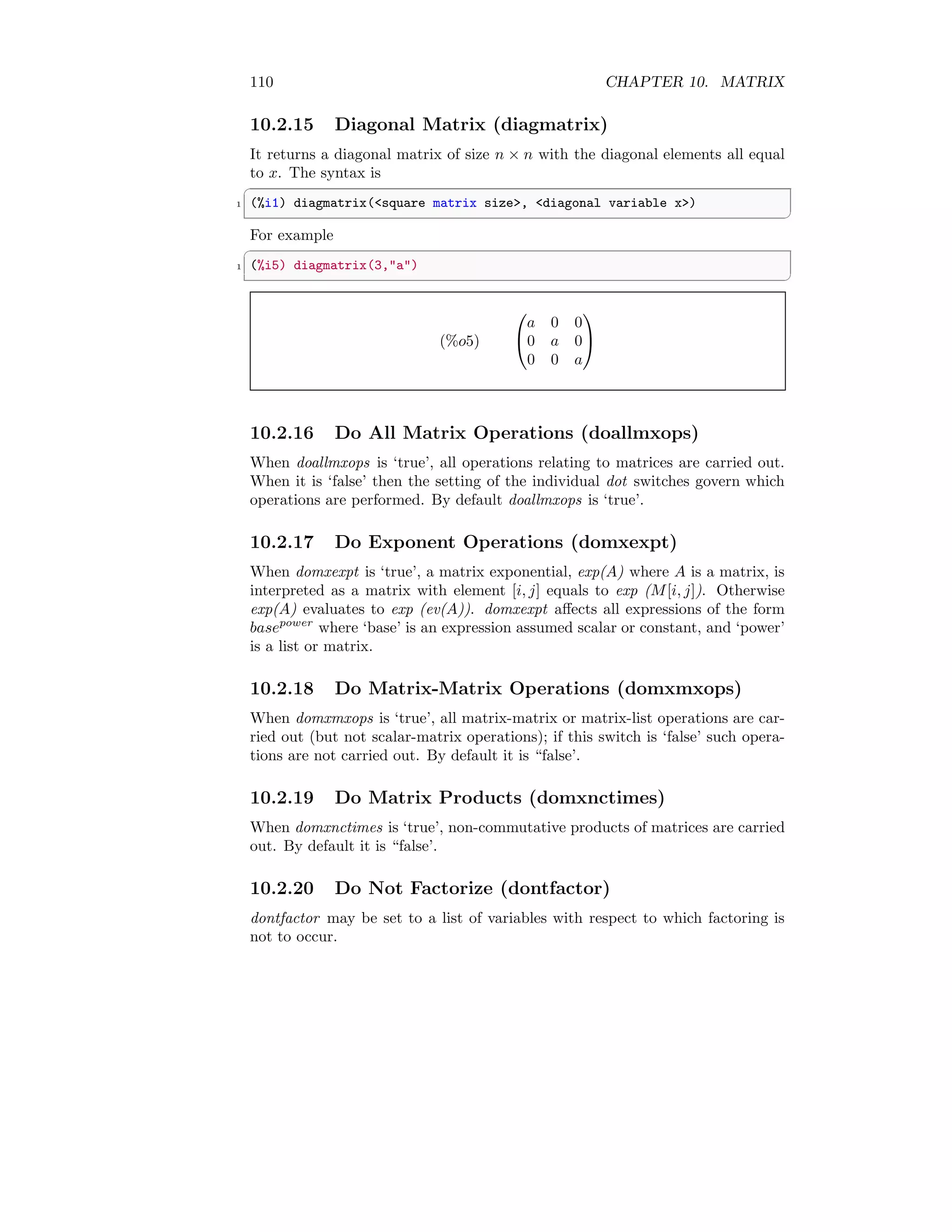 110 CHAPTER 10. MATRIX
10.2.15 Diagonal Matrix (diagmatrix)
It returns a diagonal matrix of size n × n with the diagonal elements all equal
to x. The syntax is
✞
1 (%i1) diagmatrix(square matrix size, diagonal variable x)
✆
For example
✞
1 (%i5) diagmatrix(3,a)
✆
(%o5)


a 0 0
0 a 0
0 0 a


10.2.16 Do All Matrix Operations (doallmxops)
When doallmxops is ‘true’, all operations relating to matrices are carried out.
When it is ‘false’ then the setting of the individual dot switches govern which
operations are performed. By default doallmxops is ‘true’.
10.2.17 Do Exponent Operations (domxexpt)
When domxexpt is ‘true’, a matrix exponential, exp(A) where A is a matrix, is
interpreted as a matrix with element [i, j] equals to exp (M[i, j]). Otherwise
exp(A) evaluates to exp (ev(A)). domxexpt affects all expressions of the form
basepower
where ‘base’ is an expression assumed scalar or constant, and ‘power’
is a list or matrix.
10.2.18 Do Matrix-Matrix Operations (domxmxops)
When domxmxops is ‘true’, all matrix-matrix or matrix-list operations are car-
ried out (but not scalar-matrix operations); if this switch is ‘false’ such opera-
tions are not carried out. By default it is “false’.
10.2.19 Do Matrix Products (domxnctimes)
When domxnctimes is ‘true’, non-commutative products of matrices are carried
out. By default it is “false’.
10.2.20 Do Not Factorize (dontfactor)
dontfactor may be set to a list of variables with respect to which factoring is
not to occur.
 