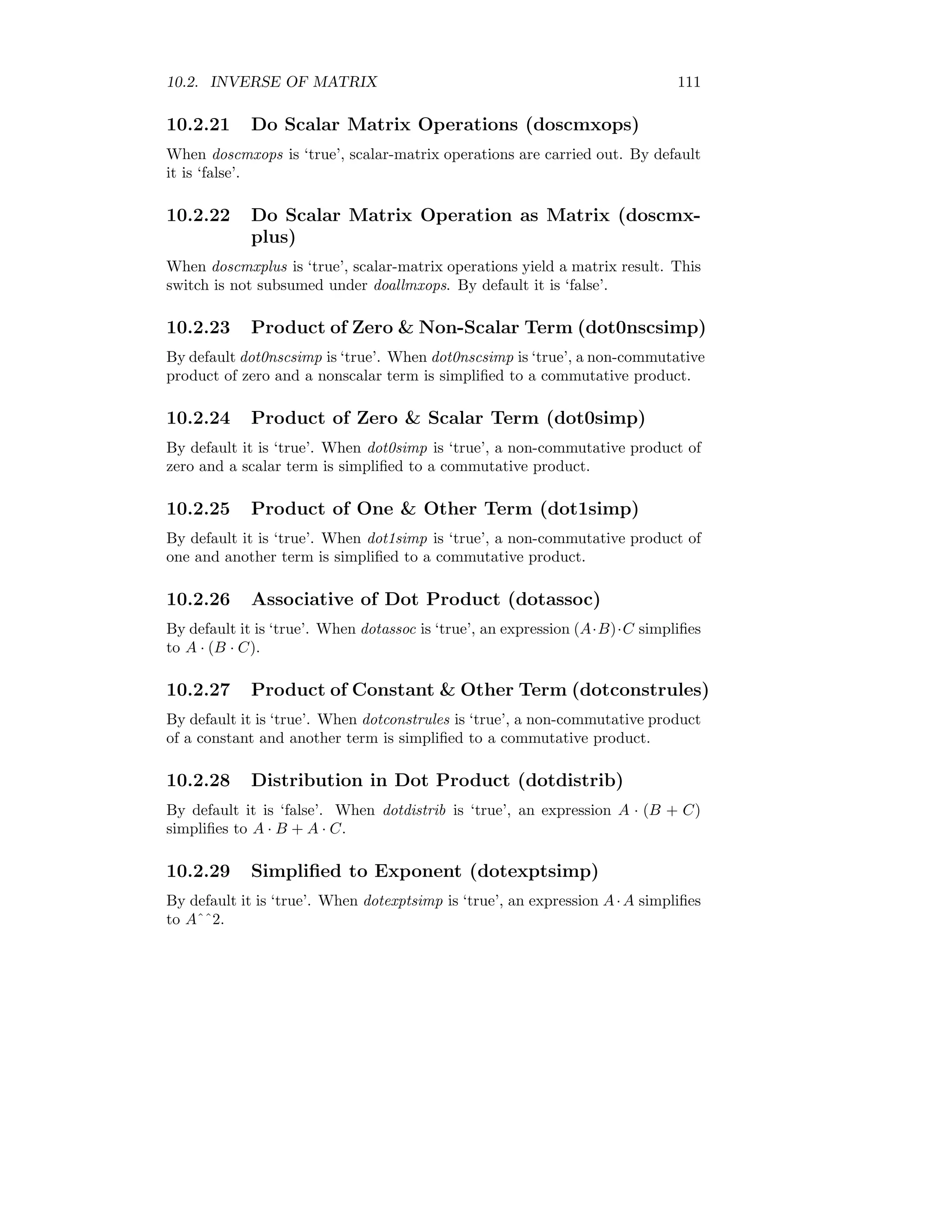 10.2. INVERSE OF MATRIX 111
10.2.21 Do Scalar Matrix Operations (doscmxops)
When doscmxops is ‘true’, scalar-matrix operations are carried out. By default
it is ‘false’.
10.2.22 Do Scalar Matrix Operation as Matrix (doscmx-
plus)
When doscmxplus is ‘true’, scalar-matrix operations yield a matrix result. This
switch is not subsumed under doallmxops. By default it is ‘false’.
10.2.23 Product of Zero  Non-Scalar Term (dot0nscsimp)
By default dot0nscsimp is ‘true’. When dot0nscsimp is ‘true’, a non-commutative
product of zero and a nonscalar term is simplified to a commutative product.
10.2.24 Product of Zero  Scalar Term (dot0simp)
By default it is ‘true’. When dot0simp is ‘true’, a non-commutative product of
zero and a scalar term is simplified to a commutative product.
10.2.25 Product of One  Other Term (dot1simp)
By default it is ‘true’. When dot1simp is ‘true’, a non-commutative product of
one and another term is simplified to a commutative product.
10.2.26 Associative of Dot Product (dotassoc)
By default it is ‘true’. When dotassoc is ‘true’, an expression (A·B)·C simplifies
to A · (B · C).
10.2.27 Product of Constant  Other Term (dotconstrules)
By default it is ‘true’. When dotconstrules is ‘true’, a non-commutative product
of a constant and another term is simplified to a commutative product.
10.2.28 Distribution in Dot Product (dotdistrib)
By default it is ‘false’. When dotdistrib is ‘true’, an expression A · (B + C)
simplifies to A · B + A · C.
10.2.29 Simplified to Exponent (dotexptsimp)
By default it is ‘true’. When dotexptsimp is ‘true’, an expression A·A simplifies
to Aˆˆ2.
 