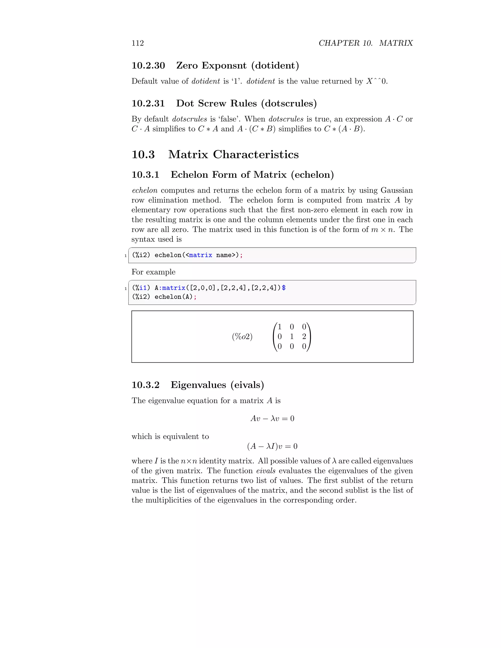 112 CHAPTER 10. MATRIX
10.2.30 Zero Exponsnt (dotident)
Default value of dotident is ‘1’. dotident is the value returned by Xˆˆ0.
10.2.31 Dot Screw Rules (dotscrules)
By default dotscrules is ‘false’. When dotscrules is true, an expression A · C or
C · A simplifies to C ∗ A and A · (C ∗ B) simplifies to C ∗ (A · B).
10.3 Matrix Characteristics
10.3.1 Echelon Form of Matrix (echelon)
echelon computes and returns the echelon form of a matrix by using Gaussian
row elimination method. The echelon form is computed from matrix A by
elementary row operations such that the first non-zero element in each row in
the resulting matrix is one and the column elements under the first one in each
row are all zero. The matrix used in this function is of the form of m × n. The
syntax used is
✞
1 (%i2) echelon(matrix name);
✆
For example
✞
1 (%i1) A:matrix([2,0,0],[2,2,4],[2,2,4])$
(%i2) echelon(A);
✆
(%o2)


1 0 0
0 1 2
0 0 0


10.3.2 Eigenvalues (eivals)
The eigenvalue equation for a matrix A is
Av − λv = 0
which is equivalent to
(A − λI)v = 0
where I is the n×n identity matrix. All possible values of λ are called eigenvalues
of the given matrix. The function eivals evaluates the eigenvalues of the given
matrix. This function returns two list of values. The first sublist of the return
value is the list of eigenvalues of the matrix, and the second sublist is the list of
the multiplicities of the eigenvalues in the corresponding order.
 