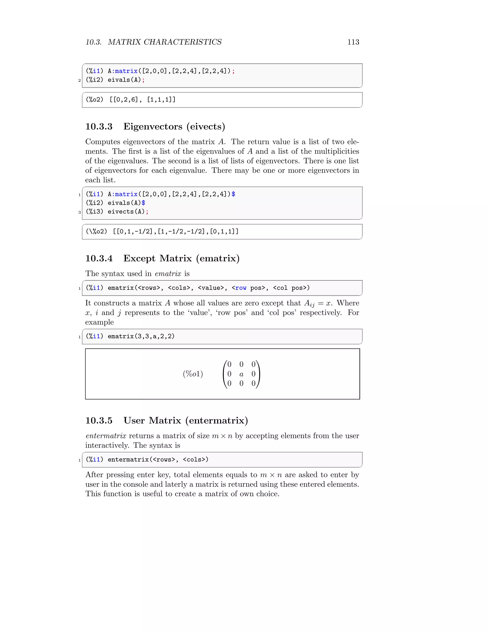 10.3. MATRIX CHARACTERISTICS 113
✞
(%i1) A:matrix([2,0,0],[2,2,4],[2,2,4]);
2 (%i2) eivals(A);
✆
✞
(%o2) [[0,2,6], [1,1,1]]
✆
10.3.3 Eigenvectors (eivects)
Computes eigenvectors of the matrix A. The return value is a list of two ele-
ments. The first is a list of the eigenvalues of A and a list of the multiplicities
of the eigenvalues. The second is a list of lists of eigenvectors. There is one list
of eigenvectors for each eigenvalue. There may be one or more eigenvectors in
each list.
✞
1 (%i1) A:matrix([2,0,0],[2,2,4],[2,2,4])$
(%i2) eivals(A)$
3 (%i3) eivects(A);
✆
✞
(%o2) [[0,1,-1/2],[1,-1/2,-1/2],[0,1,1]]
✆
10.3.4 Except Matrix (ematrix)
The syntax used in ematrix is
✞
1 (%i1) ematrix(rows, cols, value, row pos, col pos)
✆
It constructs a matrix A whose all values are zero except that Aij = x. Where
x, i and j represents to the ‘value’, ‘row pos’ and ‘col pos’ respectively. For
example
✞
1 (%i1) ematrix(3,3,a,2,2)
✆
(%o1)


0 0 0
0 a 0
0 0 0


10.3.5 User Matrix (entermatrix)
entermatrix returns a matrix of size m × n by accepting elements from the user
interactively. The syntax is
✞
1 (%i1) entermatrix(rows, cols)
✆
After pressing enter key, total elements equals to m × n are asked to enter by
user in the console and laterly a matrix is returned using these entered elements.
This function is useful to create a matrix of own choice.
 