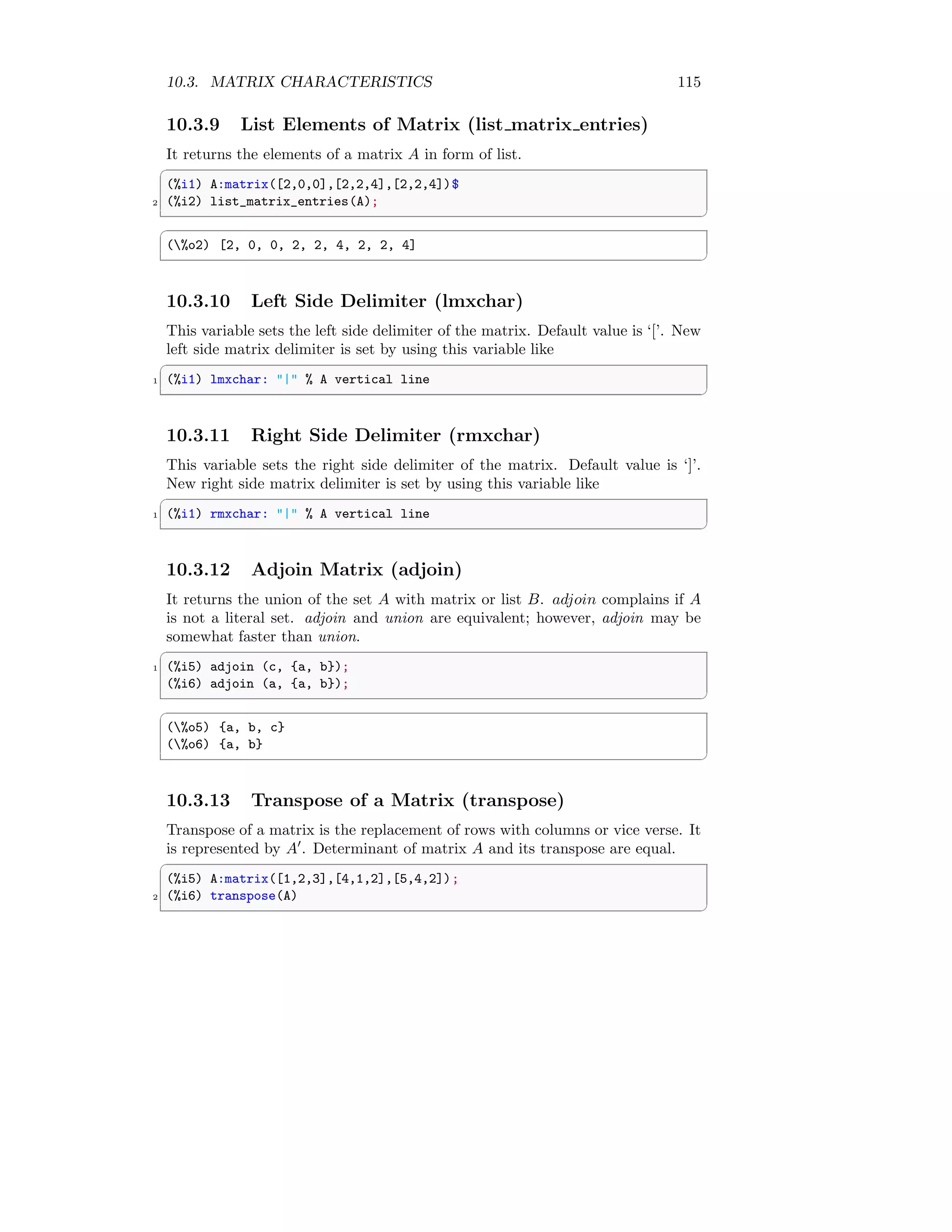 10.3. MATRIX CHARACTERISTICS 115
10.3.9 List Elements of Matrix (list matrix entries)
It returns the elements of a matrix A in form of list.
✞
(%i1) A:matrix([2,0,0],[2,2,4],[2,2,4])$
2 (%i2) list_matrix_entries(A);
✆
✞
(%o2) [2, 0, 0, 2, 2, 4, 2, 2, 4]
✆
10.3.10 Left Side Delimiter (lmxchar)
This variable sets the left side delimiter of the matrix. Default value is ‘[’. New
left side matrix delimiter is set by using this variable like
✞
1 (%i1) lmxchar: | % A vertical line
✆
10.3.11 Right Side Delimiter (rmxchar)
This variable sets the right side delimiter of the matrix. Default value is ‘]’.
New right side matrix delimiter is set by using this variable like
✞
1 (%i1) rmxchar: | % A vertical line
✆
10.3.12 Adjoin Matrix (adjoin)
It returns the union of the set A with matrix or list B. adjoin complains if A
is not a literal set. adjoin and union are equivalent; however, adjoin may be
somewhat faster than union.
✞
1 (%i5) adjoin (c, {a, b});
(%i6) adjoin (a, {a, b});
✆
✞
(%o5) {a, b, c}
(%o6) {a, b}
✆
10.3.13 Transpose of a Matrix (transpose)
Transpose of a matrix is the replacement of rows with columns or vice verse. It
is represented by A′
. Determinant of matrix A and its transpose are equal.
✞
(%i5) A:matrix([1,2,3],[4,1,2],[5,4,2]);
2 (%i6) transpose(A)
✆
 