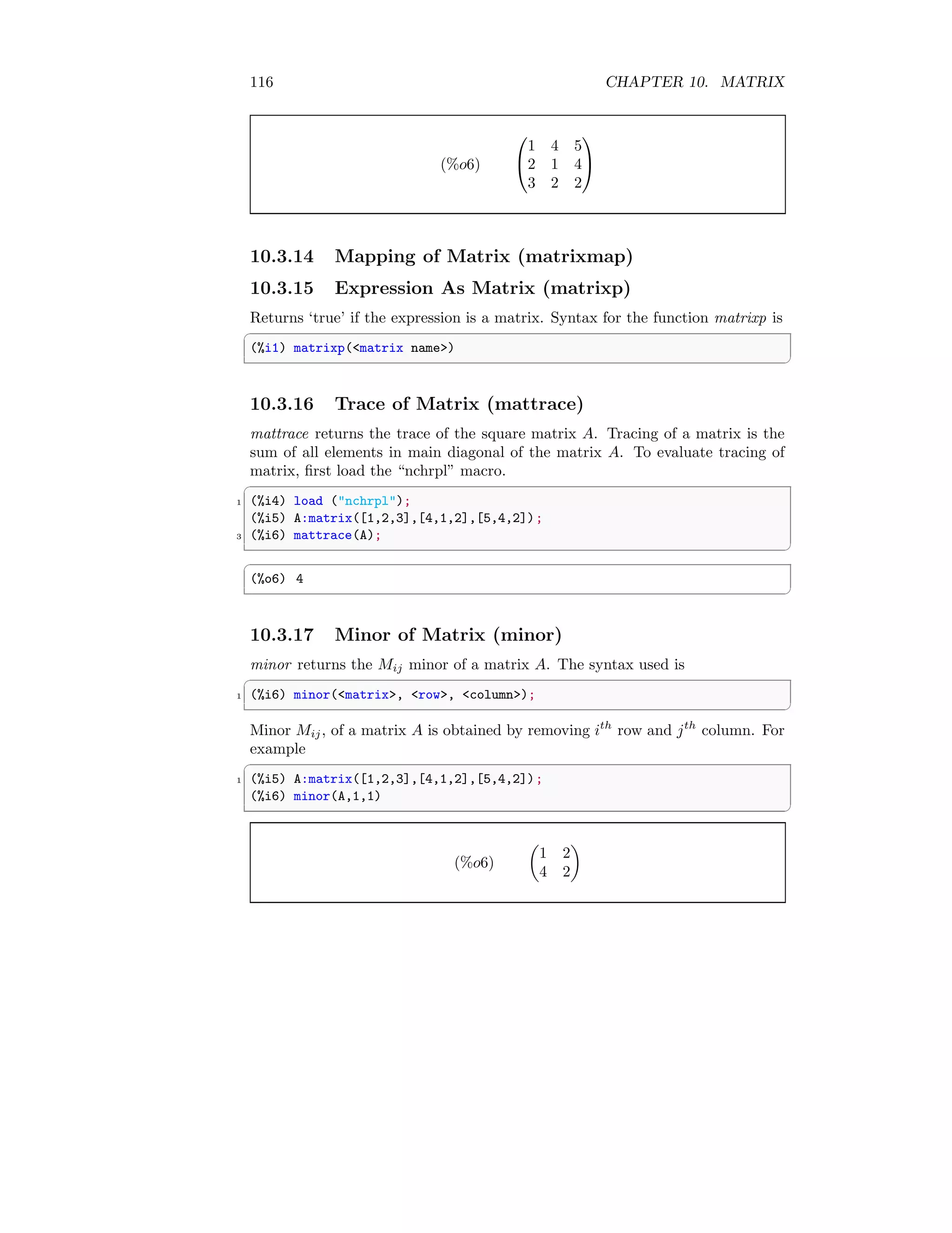 116 CHAPTER 10. MATRIX
(%o6)


1 4 5
2 1 4
3 2 2


10.3.14 Mapping of Matrix (matrixmap)
10.3.15 Expression As Matrix (matrixp)
Returns ‘true’ if the expression is a matrix. Syntax for the function matrixp is
✞
(%i1) matrixp(matrix name)
✆
10.3.16 Trace of Matrix (mattrace)
mattrace returns the trace of the square matrix A. Tracing of a matrix is the
sum of all elements in main diagonal of the matrix A. To evaluate tracing of
matrix, first load the “nchrpl” macro.
✞
1 (%i4) load (nchrpl);
(%i5) A:matrix([1,2,3],[4,1,2],[5,4,2]);
3 (%i6) mattrace(A);
✆
✞
(%o6) 4
✆
10.3.17 Minor of Matrix (minor)
minor returns the Mij minor of a matrix A. The syntax used is
✞
1 (%i6) minor(matrix, row, column);
✆
Minor Mij, of a matrix A is obtained by removing ith
row and jth
column. For
example
✞
1 (%i5) A:matrix([1,2,3],[4,1,2],[5,4,2]);
(%i6) minor(A,1,1)
✆
(%o6)

1 2
4 2

 
