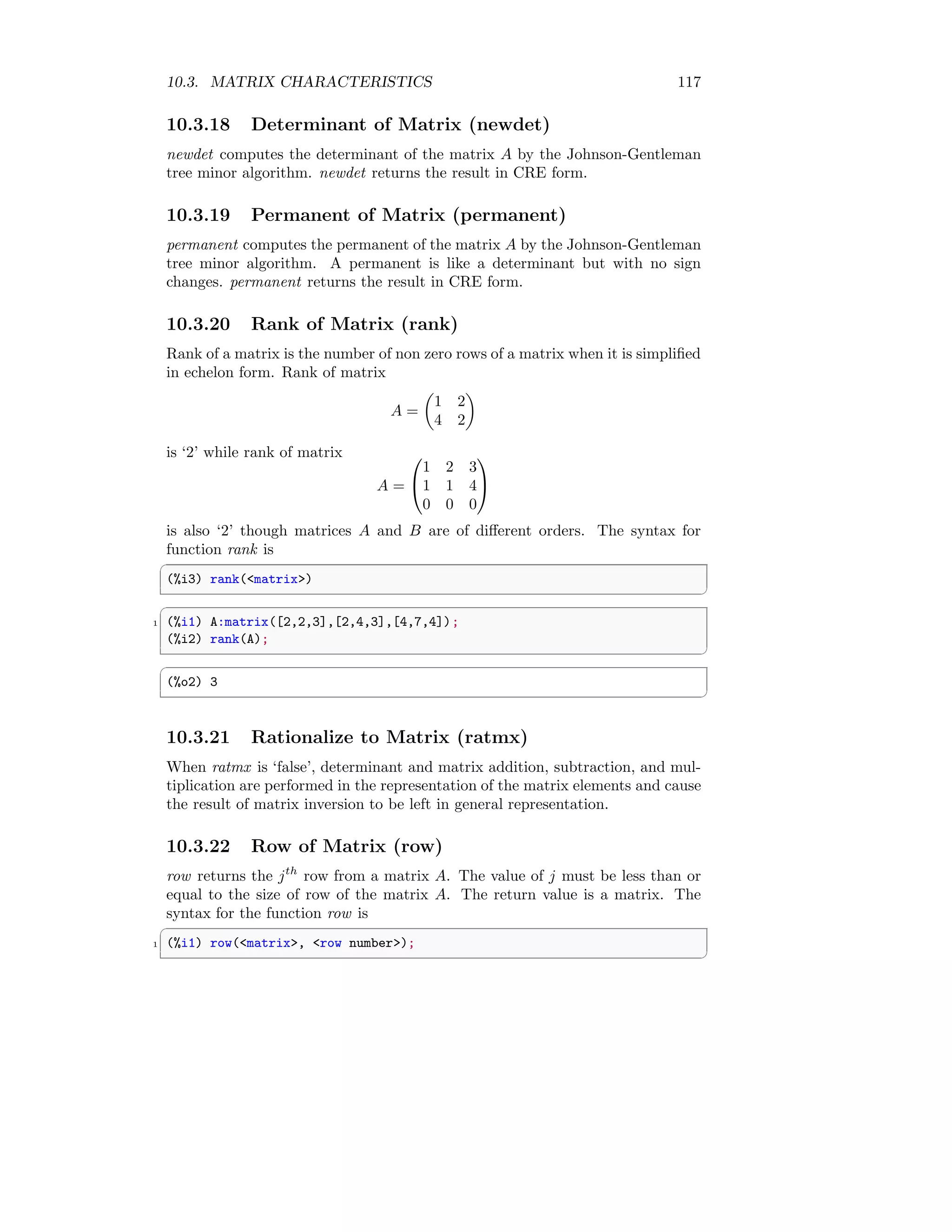 10.3. MATRIX CHARACTERISTICS 117
10.3.18 Determinant of Matrix (newdet)
newdet computes the determinant of the matrix A by the Johnson-Gentleman
tree minor algorithm. newdet returns the result in CRE form.
10.3.19 Permanent of Matrix (permanent)
permanent computes the permanent of the matrix A by the Johnson-Gentleman
tree minor algorithm. A permanent is like a determinant but with no sign
changes. permanent returns the result in CRE form.
10.3.20 Rank of Matrix (rank)
Rank of a matrix is the number of non zero rows of a matrix when it is simplified
in echelon form. Rank of matrix
A =

1 2
4 2

is ‘2’ while rank of matrix
A =


1 2 3
1 1 4
0 0 0


is also ‘2’ though matrices A and B are of different orders. The syntax for
function rank is
✞
(%i3) rank(matrix)
✆
✞
1 (%i1) A:matrix([2,2,3],[2,4,3],[4,7,4]);
(%i2) rank(A);
✆
✞
(%o2) 3
✆
10.3.21 Rationalize to Matrix (ratmx)
When ratmx is ‘false’, determinant and matrix addition, subtraction, and mul-
tiplication are performed in the representation of the matrix elements and cause
the result of matrix inversion to be left in general representation.
10.3.22 Row of Matrix (row)
row returns the jth
row from a matrix A. The value of j must be less than or
equal to the size of row of the matrix A. The return value is a matrix. The
syntax for the function row is
✞
1 (%i1) row(matrix, row number);
✆
 