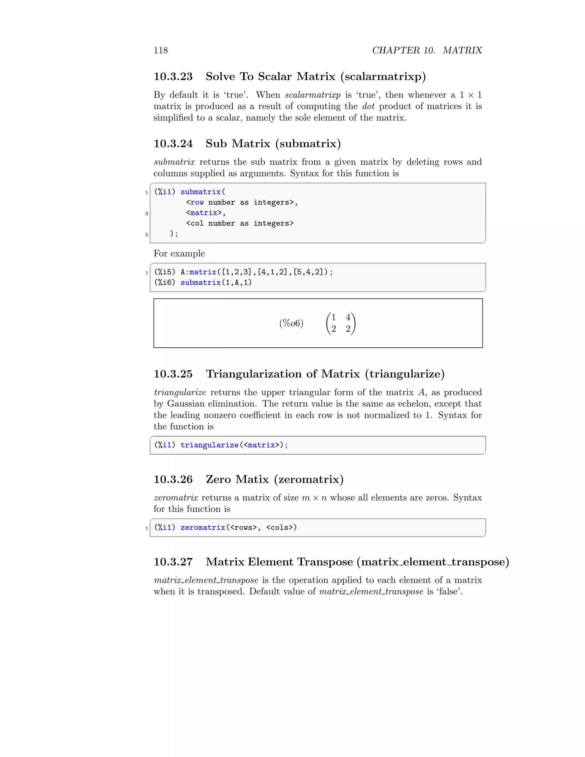118 CHAPTER 10. MATRIX
10.3.23 Solve To Scalar Matrix (scalarmatrixp)
By default it is ‘true’. When scalarmatrixp is ‘true’, then whenever a 1 × 1
matrix is produced as a result of computing the dot product of matrices it is
simplified to a scalar, namely the sole element of the matrix.
10.3.24 Sub Matrix (submatrix)
submatrix returns the sub matrix from a given matrix by deleting rows and
columns supplied as arguments. Syntax for this function is
✞
1 (%i1) submatrix(
row number as integers,
3 matrix,
col number as integers
5 );
✆
For example
✞
1 (%i5) A:matrix([1,2,3],[4,1,2],[5,4,2]);
(%i6) submatrix(1,A,1)
✆
(%o6)

1 4
2 2

10.3.25 Triangularization of Matrix (triangularize)
triangularize returns the upper triangular form of the matrix A, as produced
by Gaussian elimination. The return value is the same as echelon, except that
the leading nonzero coefficient in each row is not normalized to 1. Syntax for
the function is
✞
(%i1) triangularize(matrix);
✆
10.3.26 Zero Matix (zeromatrix)
zeromatrix returns a matrix of size m × n whose all elements are zeros. Syntax
for this function is
✞
1 (%i1) zeromatrix(rows, cols)
✆
10.3.27 Matrix Element Transpose (matrix element transpose)
matrix element transpose is the operation applied to each element of a matrix
when it is transposed. Default value of matrix element transpose is ‘false’.
 