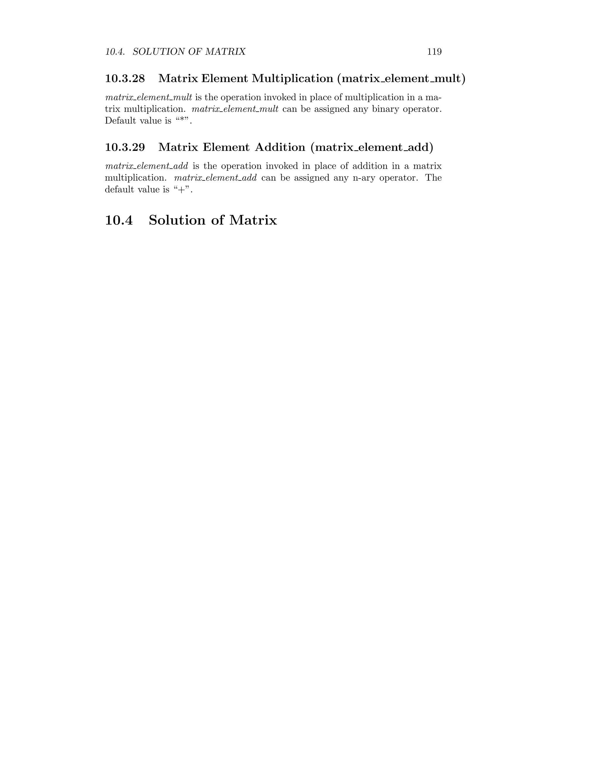 10.4. SOLUTION OF MATRIX 119
10.3.28 Matrix Element Multiplication (matrix element mult)
matrix element mult is the operation invoked in place of multiplication in a ma-
trix multiplication. matrix element mult can be assigned any binary operator.
Default value is “*”.
10.3.29 Matrix Element Addition (matrix element add)
matrix element add is the operation invoked in place of addition in a matrix
multiplication. matrix element add can be assigned any n-ary operator. The
default value is “+”.
10.4 Solution of Matrix
 
