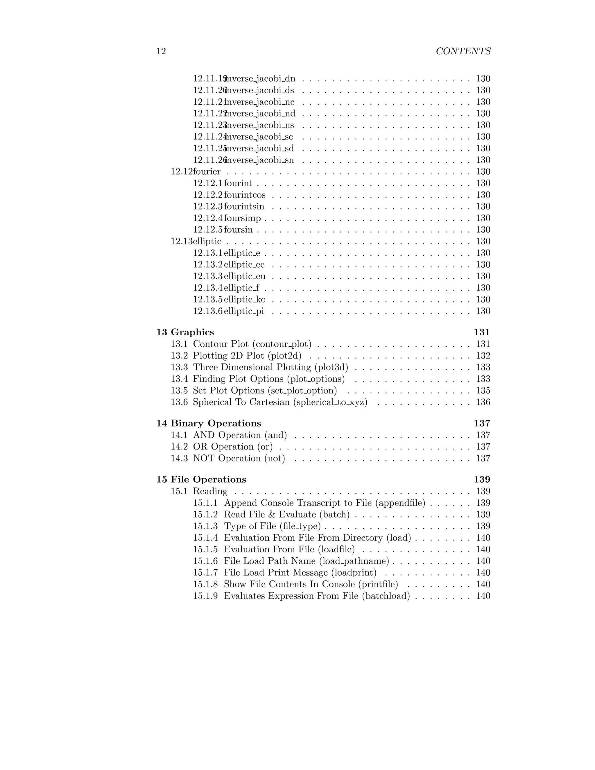 12 CONTENTS
12.11.19
inverse jacobi dn . . . . . . . . . . . . . . . . . . . . . . . 130
12.11.20
inverse jacobi ds . . . . . . . . . . . . . . . . . . . . . . . 130
12.11.21
inverse jacobi nc . . . . . . . . . . . . . . . . . . . . . . . 130
12.11.22
inverse jacobi nd . . . . . . . . . . . . . . . . . . . . . . . 130
12.11.23
inverse jacobi ns . . . . . . . . . . . . . . . . . . . . . . . 130
12.11.24
inverse jacobi sc . . . . . . . . . . . . . . . . . . . . . . . 130
12.11.25
inverse jacobi sd . . . . . . . . . . . . . . . . . . . . . . . 130
12.11.26
inverse jacobi sn . . . . . . . . . . . . . . . . . . . . . . . 130
12.12fourier . . . . . . . . . . . . . . . . . . . . . . . . . . . . . . . . . 130
12.12.1fourint . . . . . . . . . . . . . . . . . . . . . . . . . . . . . 130
12.12.2fourintcos . . . . . . . . . . . . . . . . . . . . . . . . . . . 130
12.12.3fourintsin . . . . . . . . . . . . . . . . . . . . . . . . . . . 130
12.12.4foursimp . . . . . . . . . . . . . . . . . . . . . . . . . . . . 130
12.12.5foursin . . . . . . . . . . . . . . . . . . . . . . . . . . . . . 130
12.13elliptic . . . . . . . . . . . . . . . . . . . . . . . . . . . . . . . . . 130
12.13.1elliptic e . . . . . . . . . . . . . . . . . . . . . . . . . . . . 130
12.13.2elliptic ec . . . . . . . . . . . . . . . . . . . . . . . . . . . 130
12.13.3elliptic eu . . . . . . . . . . . . . . . . . . . . . . . . . . . 130
12.13.4elliptic f . . . . . . . . . . . . . . . . . . . . . . . . . . . . 130
12.13.5elliptic kc . . . . . . . . . . . . . . . . . . . . . . . . . . . 130
12.13.6elliptic pi . . . . . . . . . . . . . . . . . . . . . . . . . . . 130
13 Graphics 131
13.1 Contour Plot (contour plot) . . . . . . . . . . . . . . . . . . . . . 131
13.2 Plotting 2D Plot (plot2d) . . . . . . . . . . . . . . . . . . . . . . 132
13.3 Three Dimensional Plotting (plot3d) . . . . . . . . . . . . . . . . 133
13.4 Finding Plot Options (plot options) . . . . . . . . . . . . . . . . 133
13.5 Set Plot Options (set plot option) . . . . . . . . . . . . . . . . . 135
13.6 Spherical To Cartesian (spherical to xyz) . . . . . . . . . . . . . 136
14 Binary Operations 137
14.1 AND Operation (and) . . . . . . . . . . . . . . . . . . . . . . . . 137
14.2 OR Operation (or) . . . . . . . . . . . . . . . . . . . . . . . . . . 137
14.3 NOT Operation (not) . . . . . . . . . . . . . . . . . . . . . . . . 137
15 File Operations 139
15.1 Reading . . . . . . . . . . . . . . . . . . . . . . . . . . . . . . . . 139
15.1.1 Append Console Transcript to File (appendfile) . . . . . . 139
15.1.2 Read File & Evaluate (batch) . . . . . . . . . . . . . . . . 139
15.1.3 Type of File (file type) . . . . . . . . . . . . . . . . . . . . 139
15.1.4 Evaluation From File From Directory (load) . . . . . . . . 140
15.1.5 Evaluation From File (loadfile) . . . . . . . . . . . . . . . 140
15.1.6 File Load Path Name (load pathname) . . . . . . . . . . . 140
15.1.7 File Load Print Message (loadprint) . . . . . . . . . . . . 140
15.1.8 Show File Contents In Console (printfile) . . . . . . . . . 140
15.1.9 Evaluates Expression From File (batchload) . . . . . . . . 140
 