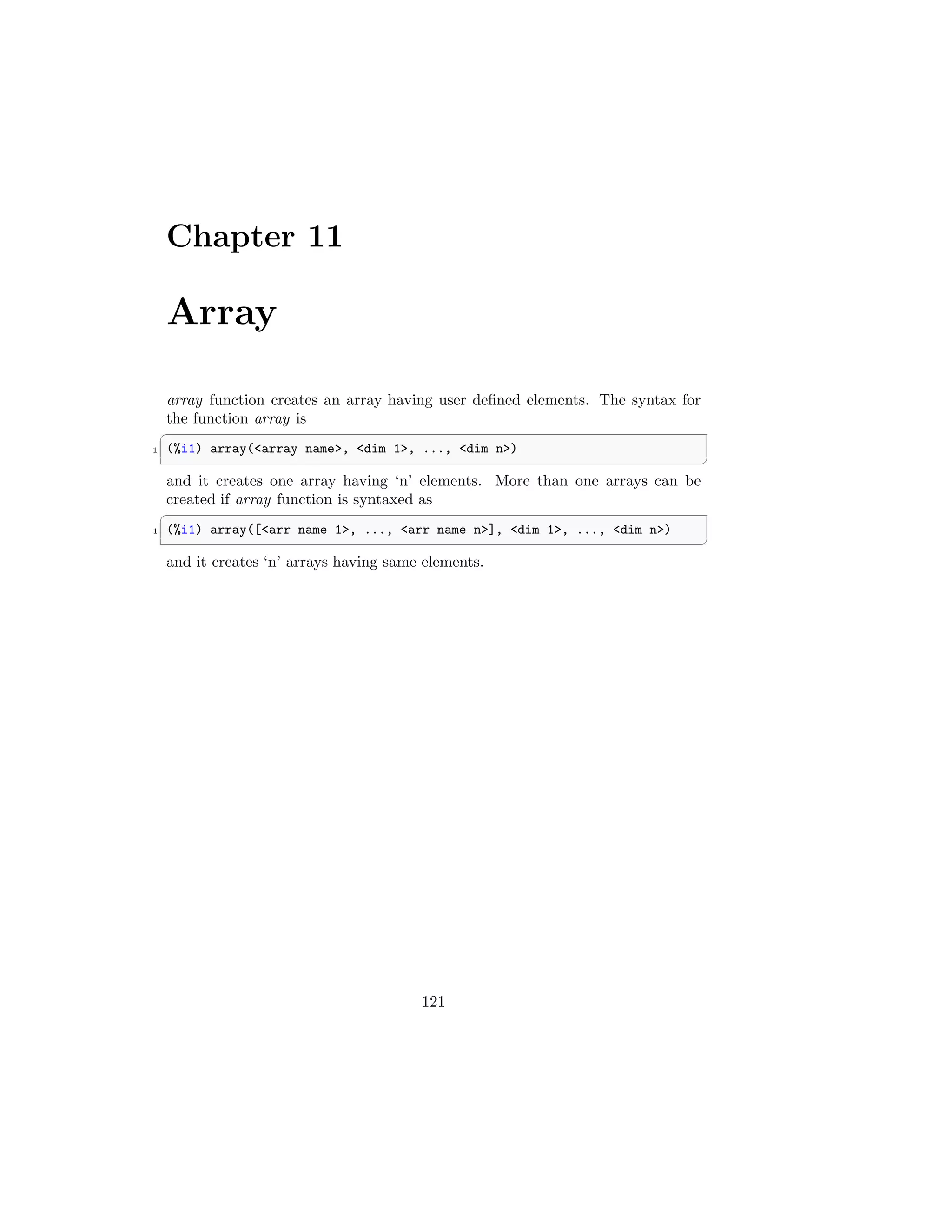 Chapter 11
Array
array function creates an array having user defined elements. The syntax for
the function array is
✞
1 (%i1) array(array name, dim 1, ..., dim n)
✆
and it creates one array having ‘n’ elements. More than one arrays can be
created if array function is syntaxed as
✞
1 (%i1) array([arr name 1, ..., arr name n], dim 1, ..., dim n)
✆
and it creates ‘n’ arrays having same elements.
121
 