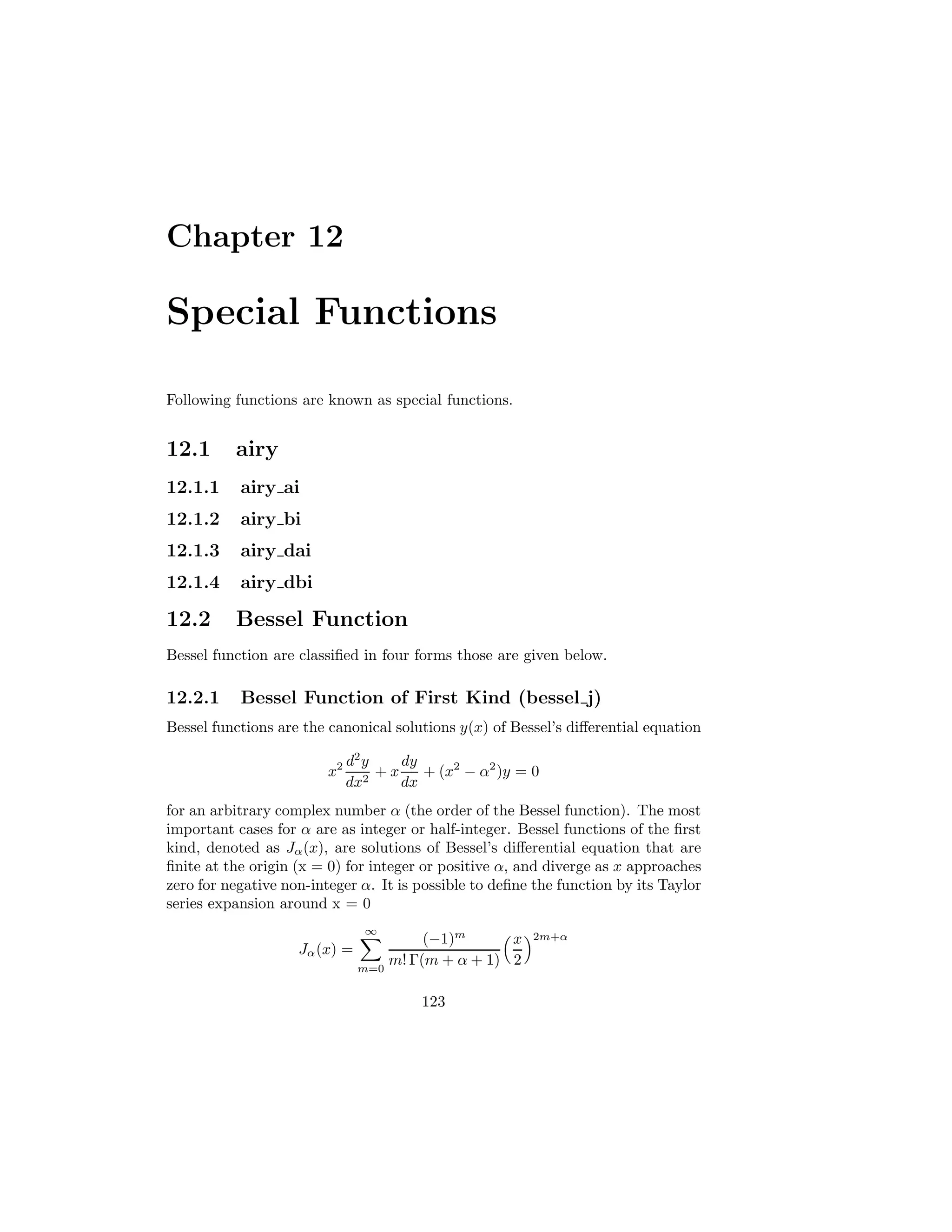 Chapter 12
Special Functions
Following functions are known as special functions.
12.1 airy
12.1.1 airy ai
12.1.2 airy bi
12.1.3 airy dai
12.1.4 airy dbi
12.2 Bessel Function
Bessel function are classified in four forms those are given below.
12.2.1 Bessel Function of First Kind (bessel j)
Bessel functions are the canonical solutions y(x) of Bessel’s differential equation
x2 d2
y
dx2
+ x
dy
dx
+ (x2
− α2
)y = 0
for an arbitrary complex number α (the order of the Bessel function). The most
important cases for α are as integer or half-integer. Bessel functions of the first
kind, denoted as Jα(x), are solutions of Bessel’s differential equation that are
finite at the origin (x = 0) for integer or positive α, and diverge as x approaches
zero for negative non-integer α. It is possible to define the function by its Taylor
series expansion around x = 0
Jα(x) =
∞
X
m=0
(−1)m
m! Γ(m + α + 1)
x
2
2m+α
123
 
