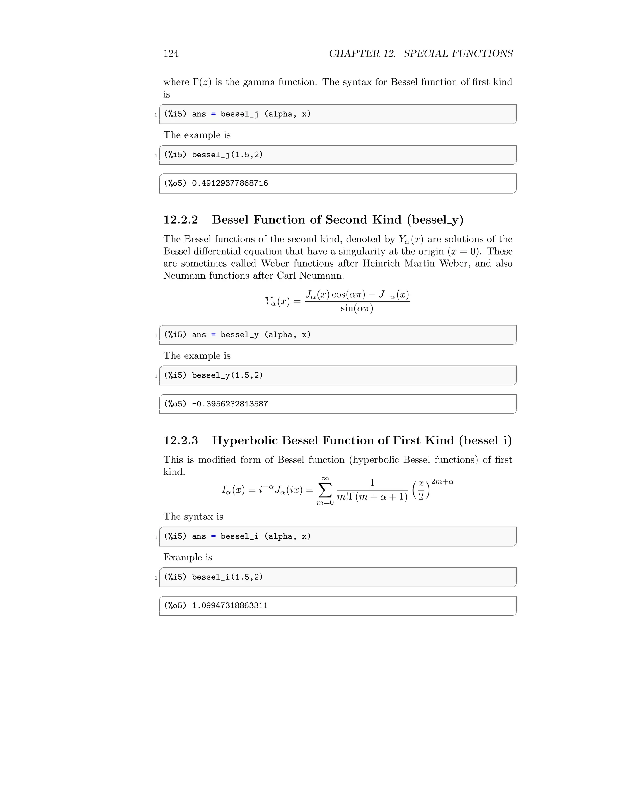 124 CHAPTER 12. SPECIAL FUNCTIONS
where Γ(z) is the gamma function. The syntax for Bessel function of first kind
is
✞
1 (%i5) ans = bessel_j (alpha, x)
✆
The example is
✞
1 (%i5) bessel_j(1.5,2)
✆
✞
(%o5) 0.49129377868716
✆
12.2.2 Bessel Function of Second Kind (bessel y)
The Bessel functions of the second kind, denoted by Yα(x) are solutions of the
Bessel differential equation that have a singularity at the origin (x = 0). These
are sometimes called Weber functions after Heinrich Martin Weber, and also
Neumann functions after Carl Neumann.
Yα(x) =
Jα(x) cos(απ) − J−α(x)
sin(απ)
✞
1 (%i5) ans = bessel_y (alpha, x)
✆
The example is
✞
1 (%i5) bessel_y(1.5,2)
✆
✞
(%o5) -0.3956232813587
✆
12.2.3 Hyperbolic Bessel Function of First Kind (bessel i)
This is modified form of Bessel function (hyperbolic Bessel functions) of first
kind.
Iα(x) = i−α
Jα(ix) =
∞
X
m=0
1
m!Γ(m + α + 1)
x
2
2m+α
The syntax is
✞
1 (%i5) ans = bessel_i (alpha, x)
✆
Example is
✞
1 (%i5) bessel_i(1.5,2)
✆
✞
(%o5) 1.09947318863311
✆
 