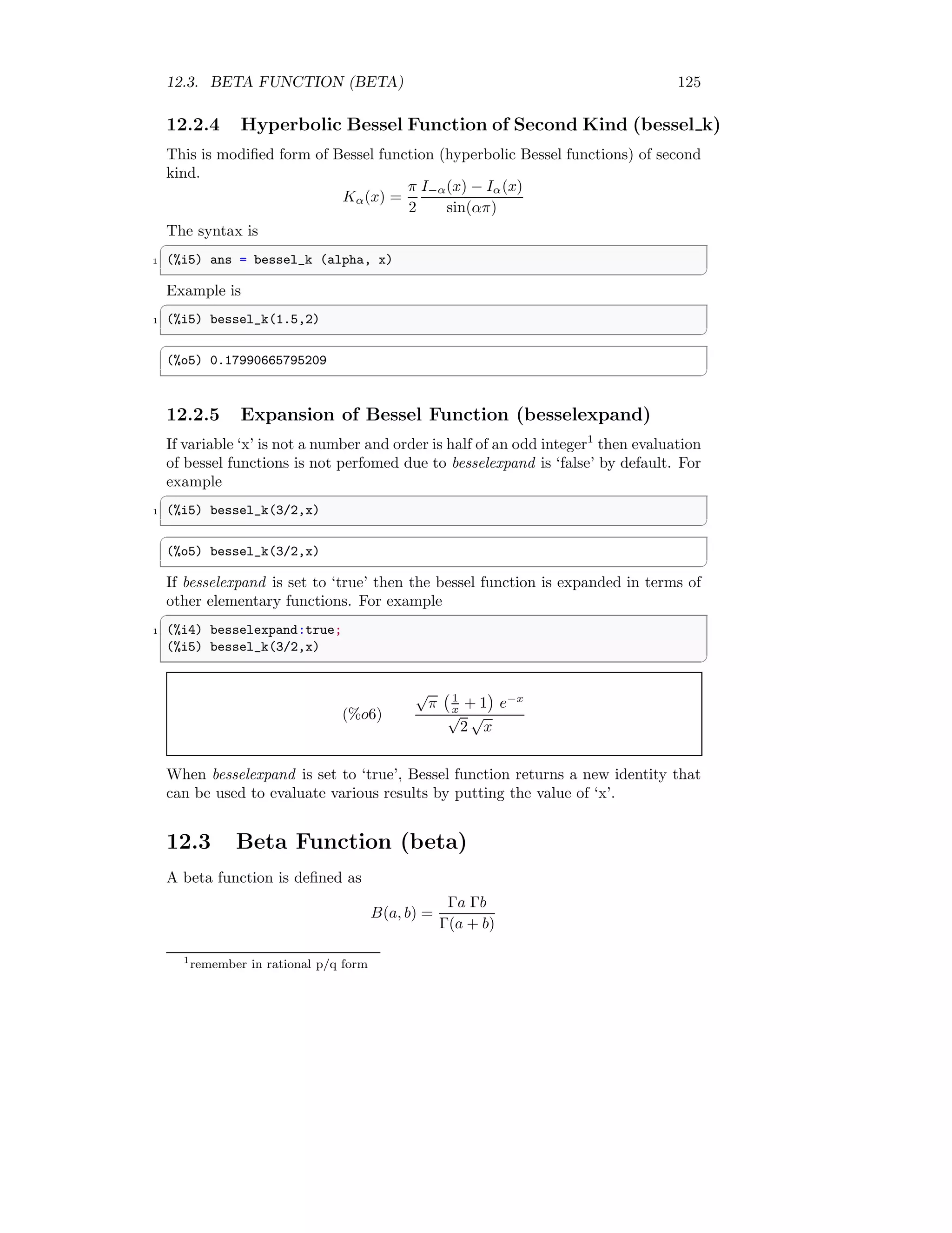 12.3. BETA FUNCTION (BETA) 125
12.2.4 Hyperbolic Bessel Function of Second Kind (bessel k)
This is modified form of Bessel function (hyperbolic Bessel functions) of second
kind.
Kα(x) =
π
2
I−α(x) − Iα(x)
sin(απ)
The syntax is
✞
1 (%i5) ans = bessel_k (alpha, x)
✆
Example is
✞
1 (%i5) bessel_k(1.5,2)
✆
✞
(%o5) 0.17990665795209
✆
12.2.5 Expansion of Bessel Function (besselexpand)
If variable ‘x’ is not a number and order is half of an odd integer1
then evaluation
of bessel functions is not perfomed due to besselexpand is ‘false’ by default. For
example
✞
1 (%i5) bessel_k(3/2,x)
✆
✞
(%o5) bessel_k(3/2,x)
✆
If besselexpand is set to ‘true’ then the bessel function is expanded in terms of
other elementary functions. For example
✞
1 (%i4) besselexpand:true;
(%i5) bessel_k(3/2,x)
✆
(%o6)
√
π 1
x + 1

e−x
√
2
√
x
When besselexpand is set to ‘true’, Bessel function returns a new identity that
can be used to evaluate various results by putting the value of ‘x’.
12.3 Beta Function (beta)
A beta function is defined as
B(a, b) =
Γa Γb
Γ(a + b)
1
remember in rational p/q form
 