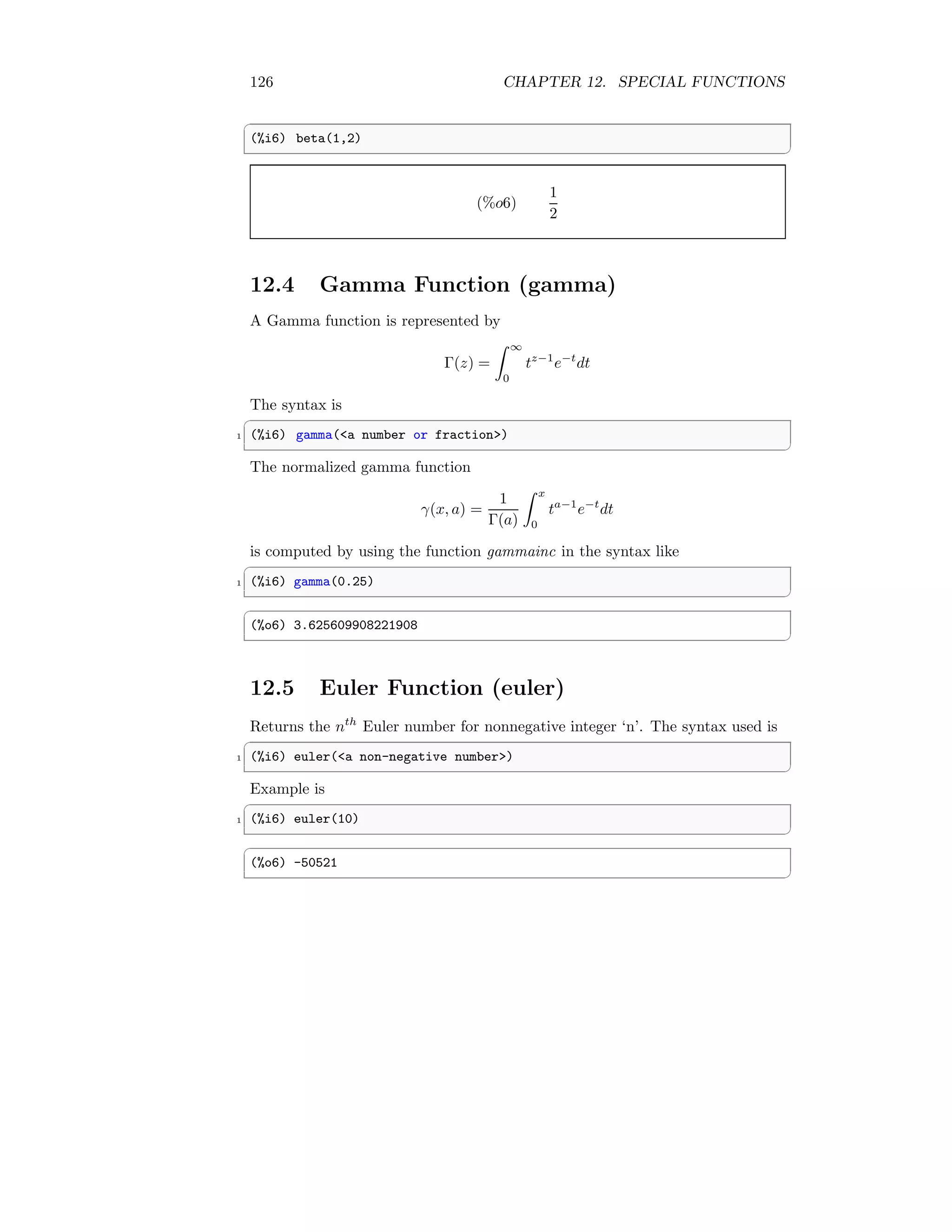 126 CHAPTER 12. SPECIAL FUNCTIONS
✞
(%i6) beta(1,2)
✆
(%o6)
1
2
12.4 Gamma Function (gamma)
A Gamma function is represented by
Γ(z) =
Z ∞
0
tz−1
e−t
dt
The syntax is
✞
1 (%i6) gamma(a number or fraction)
✆
The normalized gamma function
γ(x, a) =
1
Γ(a)
Z x
0
ta−1
e−t
dt
is computed by using the function gammainc in the syntax like
✞
1 (%i6) gamma(0.25)
✆
✞
(%o6) 3.625609908221908
✆
12.5 Euler Function (euler)
Returns the nth
Euler number for nonnegative integer ‘n’. The syntax used is
✞
1 (%i6) euler(a non-negative number)
✆
Example is
✞
1 (%i6) euler(10)
✆
✞
(%o6) -50521
✆
 