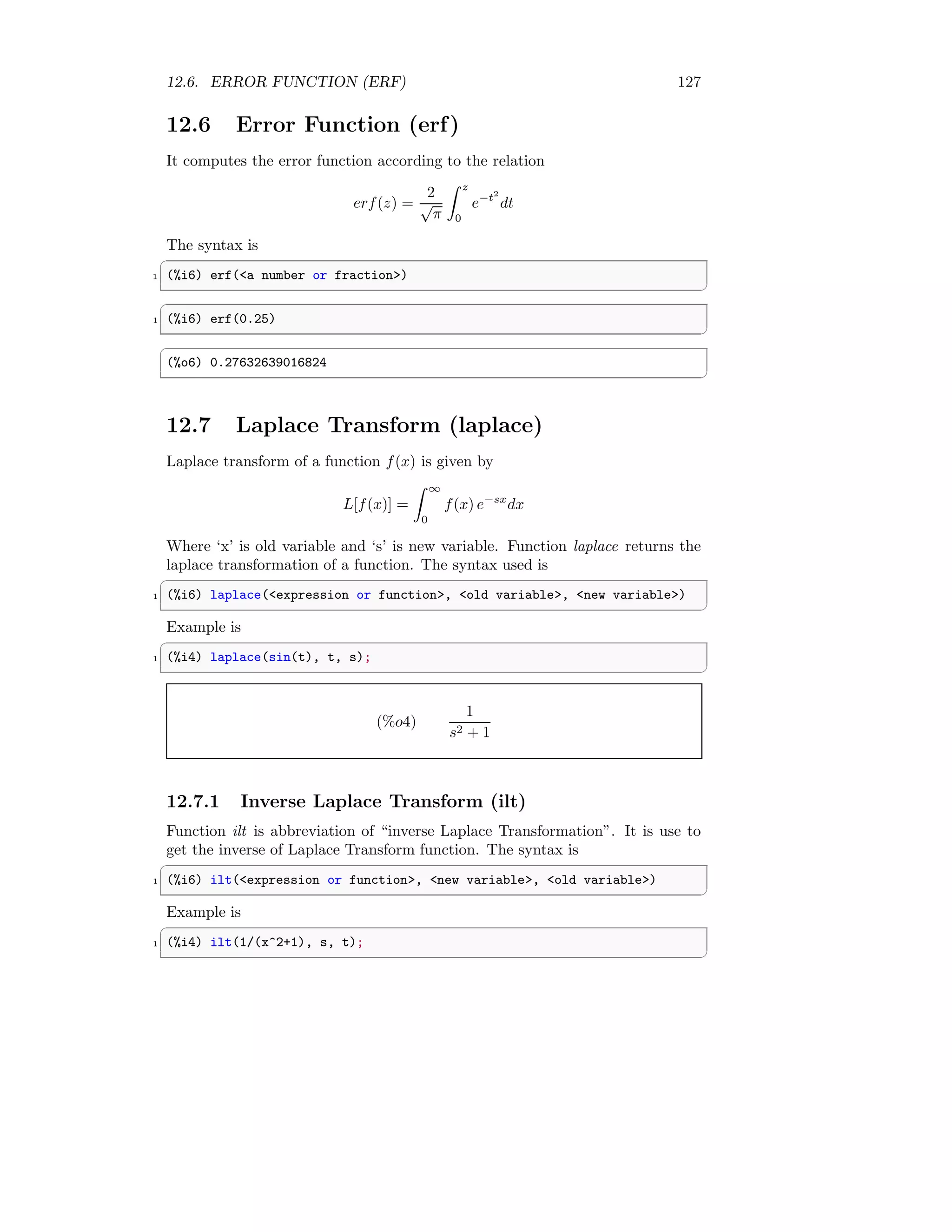 12.6. ERROR FUNCTION (ERF) 127
12.6 Error Function (erf)
It computes the error function according to the relation
erf(z) =
2
√
π
Z z
0
e−t2
dt
The syntax is
✞
1 (%i6) erf(a number or fraction)
✆
✞
1 (%i6) erf(0.25)
✆
✞
(%o6) 0.27632639016824
✆
12.7 Laplace Transform (laplace)
Laplace transform of a function f(x) is given by
L[f(x)] =
Z ∞
0
f(x) e−sx
dx
Where ‘x’ is old variable and ‘s’ is new variable. Function laplace returns the
laplace transformation of a function. The syntax used is
✞
1 (%i6) laplace(expression or function, old variable, new variable)
✆
Example is
✞
1 (%i4) laplace(sin(t), t, s);
✆
(%o4)
1
s2 + 1
12.7.1 Inverse Laplace Transform (ilt)
Function ilt is abbreviation of “inverse Laplace Transformation”. It is use to
get the inverse of Laplace Transform function. The syntax is
✞
1 (%i6) ilt(expression or function, new variable, old variable)
✆
Example is
✞
1 (%i4) ilt(1/(x^2+1), s, t);
✆
 