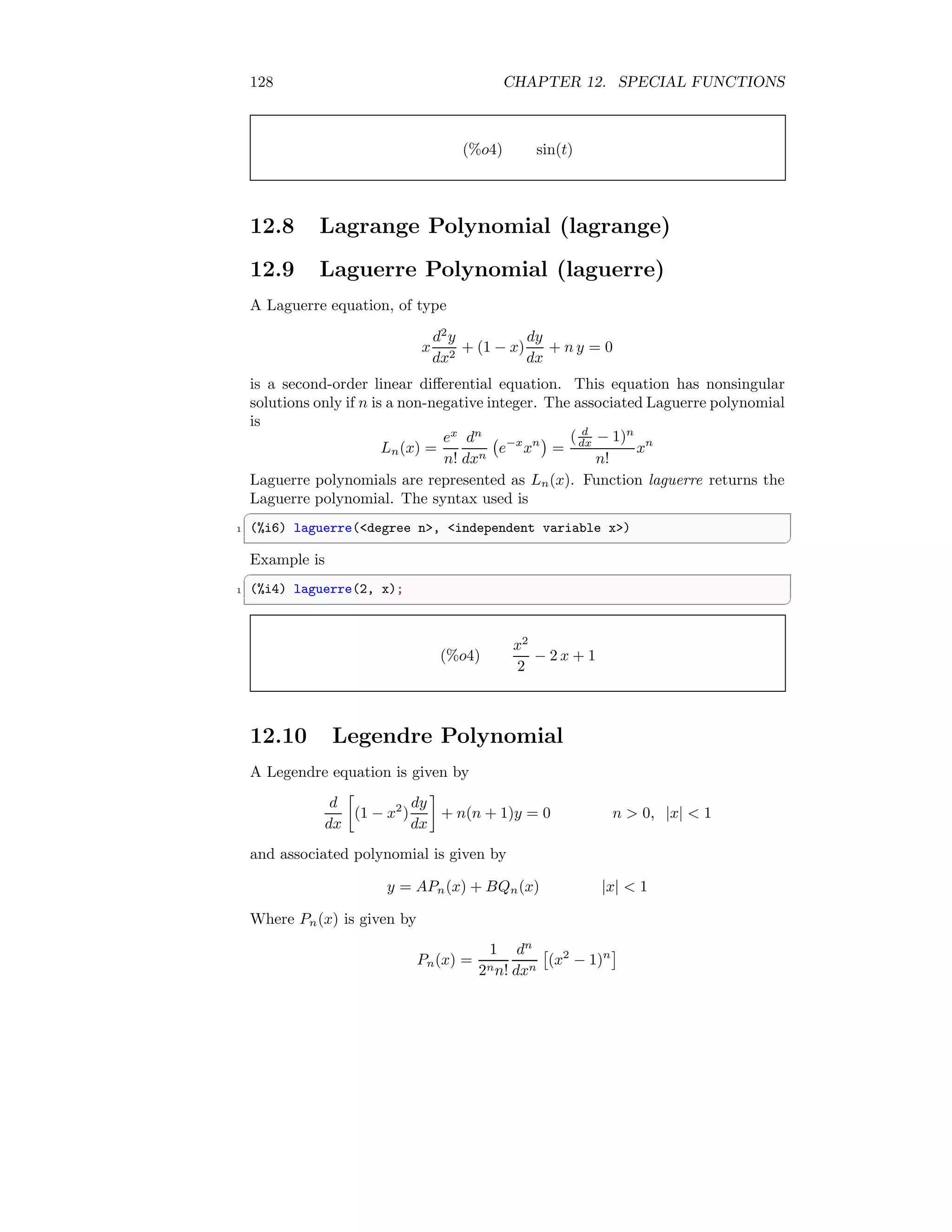 128 CHAPTER 12. SPECIAL FUNCTIONS
(%o4) sin(t)
12.8 Lagrange Polynomial (lagrange)
12.9 Laguerre Polynomial (laguerre)
A Laguerre equation, of type
x
d2
y
dx2
+ (1 − x)
dy
dx
+ n y = 0
is a second-order linear differential equation. This equation has nonsingular
solutions only if n is a non-negative integer. The associated Laguerre polynomial
is
Ln(x) =
ex
n!
dn
dxn
e−x
xn

=
( d
dx − 1)n
n!
xn
Laguerre polynomials are represented as Ln(x). Function laguerre returns the
Laguerre polynomial. The syntax used is
✞
1 (%i6) laguerre(degree n, independent variable x)
✆
Example is
✞
1 (%i4) laguerre(2, x);
✆
(%o4)
x2
2
− 2 x + 1
12.10 Legendre Polynomial
A Legendre equation is given by
d
dx

(1 − x2
)
dy
dx

+ n(n + 1)y = 0 n  0, |x|  1
and associated polynomial is given by
y = APn(x) + BQn(x) |x|  1
Where Pn(x) is given by
Pn(x) =
1
2nn!
dn
dxn

(x2
− 1)n

 