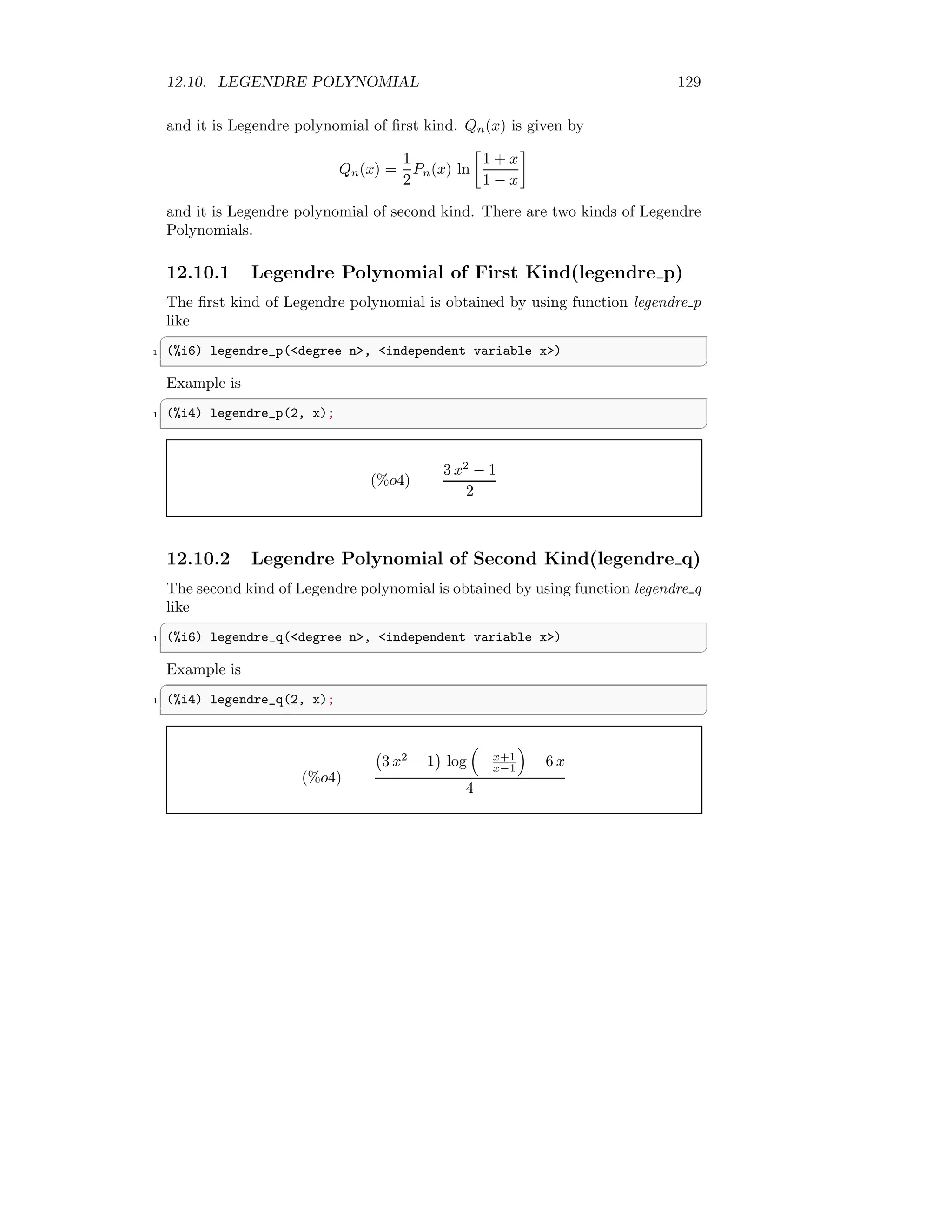 12.10. LEGENDRE POLYNOMIAL 129
and it is Legendre polynomial of first kind. Qn(x) is given by
Qn(x) =
1
2
Pn(x) ln

1 + x
1 − x

and it is Legendre polynomial of second kind. There are two kinds of Legendre
Polynomials.
12.10.1 Legendre Polynomial of First Kind(legendre p)
The first kind of Legendre polynomial is obtained by using function legendre p
like
✞
1 (%i6) legendre_p(degree n, independent variable x)
✆
Example is
✞
1 (%i4) legendre_p(2, x);
✆
(%o4)
3 x2
− 1
2
12.10.2 Legendre Polynomial of Second Kind(legendre q)
The second kind of Legendre polynomial is obtained by using function legendre q
like
✞
1 (%i6) legendre_q(degree n, independent variable x)
✆
Example is
✞
1 (%i4) legendre_q(2, x);
✆
(%o4)
3 x2
− 1

log

−x+1
x−1

− 6 x
4
 
