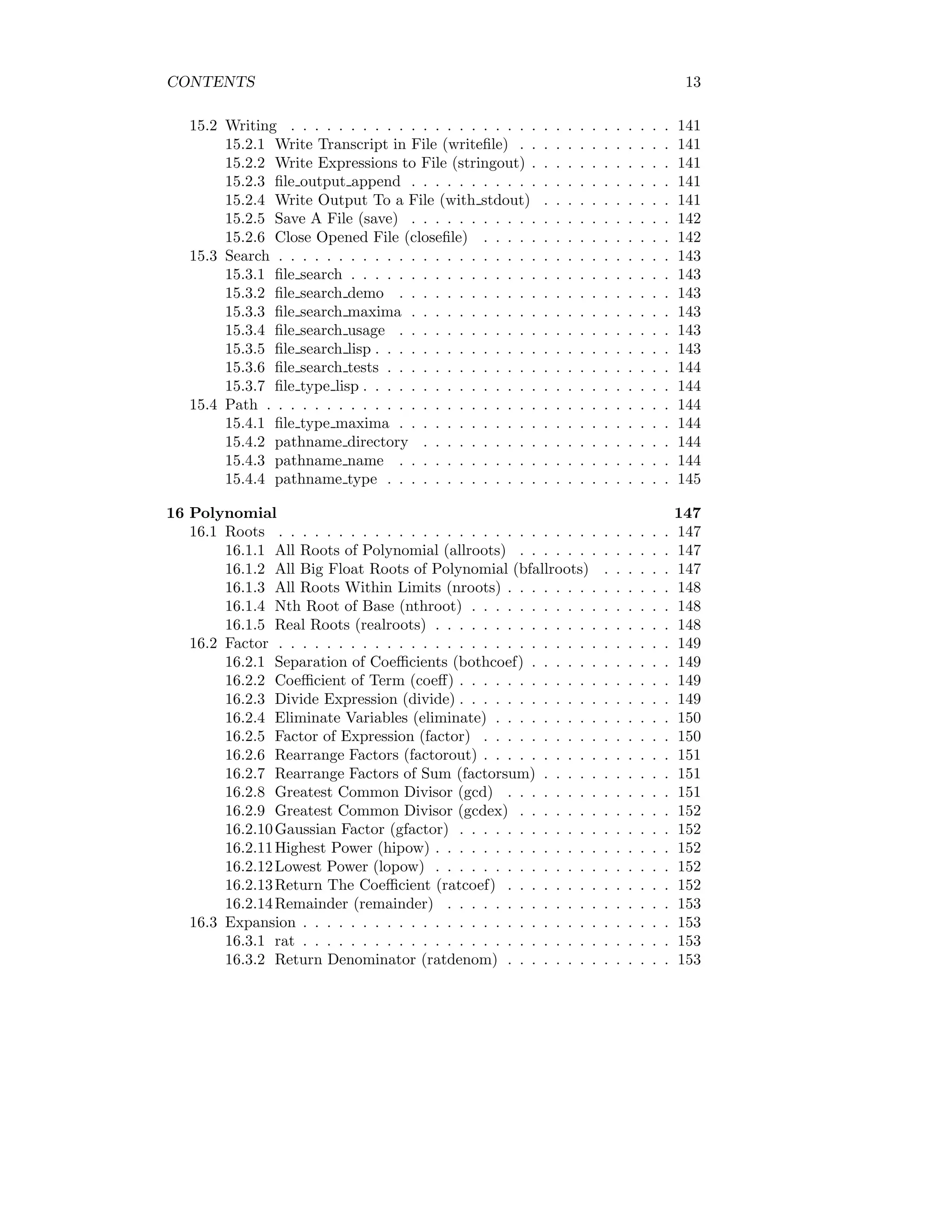 CONTENTS 13
15.2 Writing . . . . . . . . . . . . . . . . . . . . . . . . . . . . . . . . 141
15.2.1 Write Transcript in File (writefile) . . . . . . . . . . . . . 141
15.2.2 Write Expressions to File (stringout) . . . . . . . . . . . . 141
15.2.3 file output append . . . . . . . . . . . . . . . . . . . . . . 141
15.2.4 Write Output To a File (with stdout) . . . . . . . . . . . 141
15.2.5 Save A File (save) . . . . . . . . . . . . . . . . . . . . . . 142
15.2.6 Close Opened File (closefile) . . . . . . . . . . . . . . . . 142
15.3 Search . . . . . . . . . . . . . . . . . . . . . . . . . . . . . . . . . 143
15.3.1 file search . . . . . . . . . . . . . . . . . . . . . . . . . . . 143
15.3.2 file search demo . . . . . . . . . . . . . . . . . . . . . . . 143
15.3.3 file search maxima . . . . . . . . . . . . . . . . . . . . . . 143
15.3.4 file search usage . . . . . . . . . . . . . . . . . . . . . . . 143
15.3.5 file search lisp . . . . . . . . . . . . . . . . . . . . . . . . . 143
15.3.6 file search tests . . . . . . . . . . . . . . . . . . . . . . . . 144
15.3.7 file type lisp . . . . . . . . . . . . . . . . . . . . . . . . . . 144
15.4 Path . . . . . . . . . . . . . . . . . . . . . . . . . . . . . . . . . . 144
15.4.1 file type maxima . . . . . . . . . . . . . . . . . . . . . . . 144
15.4.2 pathname directory . . . . . . . . . . . . . . . . . . . . . 144
15.4.3 pathname name . . . . . . . . . . . . . . . . . . . . . . . 144
15.4.4 pathname type . . . . . . . . . . . . . . . . . . . . . . . . 145
16 Polynomial 147
16.1 Roots . . . . . . . . . . . . . . . . . . . . . . . . . . . . . . . . . 147
16.1.1 All Roots of Polynomial (allroots) . . . . . . . . . . . . . 147
16.1.2 All Big Float Roots of Polynomial (bfallroots) . . . . . . 147
16.1.3 All Roots Within Limits (nroots) . . . . . . . . . . . . . . 148
16.1.4 Nth Root of Base (nthroot) . . . . . . . . . . . . . . . . . 148
16.1.5 Real Roots (realroots) . . . . . . . . . . . . . . . . . . . . 148
16.2 Factor . . . . . . . . . . . . . . . . . . . . . . . . . . . . . . . . . 149
16.2.1 Separation of Coefficients (bothcoef) . . . . . . . . . . . . 149
16.2.2 Coefficient of Term (coeff) . . . . . . . . . . . . . . . . . . 149
16.2.3 Divide Expression (divide) . . . . . . . . . . . . . . . . . . 149
16.2.4 Eliminate Variables (eliminate) . . . . . . . . . . . . . . . 150
16.2.5 Factor of Expression (factor) . . . . . . . . . . . . . . . . 150
16.2.6 Rearrange Factors (factorout) . . . . . . . . . . . . . . . . 151
16.2.7 Rearrange Factors of Sum (factorsum) . . . . . . . . . . . 151
16.2.8 Greatest Common Divisor (gcd) . . . . . . . . . . . . . . 151
16.2.9 Greatest Common Divisor (gcdex) . . . . . . . . . . . . . 152
16.2.10Gaussian Factor (gfactor) . . . . . . . . . . . . . . . . . . 152
16.2.11Highest Power (hipow) . . . . . . . . . . . . . . . . . . . . 152
16.2.12Lowest Power (lopow) . . . . . . . . . . . . . . . . . . . . 152
16.2.13Return The Coefficient (ratcoef) . . . . . . . . . . . . . . 152
16.2.14Remainder (remainder) . . . . . . . . . . . . . . . . . . . 153
16.3 Expansion . . . . . . . . . . . . . . . . . . . . . . . . . . . . . . . 153
16.3.1 rat . . . . . . . . . . . . . . . . . . . . . . . . . . . . . . . 153
16.3.2 Return Denominator (ratdenom) . . . . . . . . . . . . . . 153
 